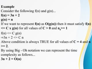 Example
Consider the following f(n) and g(n)...
f(n) = 3n + 2
g(n) = n
If we want to represent f(n) as O(g(n)) then it must satisfy f(n)
<= C x g(n) for all values of C > 0 and n0
>= 1
f(n) <= C g(n)
3n + 2 <= C n
⇒
Above condition is always TRUE for all values of C = 4 and n
>= 2.
By using Big - Oh notation we can represent the time
complexity as follows...
3n + 2 = O(n)
 