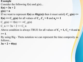 Example
Consider the following f(n) and g(n)...
f(n) = 3n + 2
g(n) = n
If we want to represent f(n) as Θ(g(n)) then it must satisfy C1
g(n) <=
f(n) <= C2
g(n) for all values of C1
, C2
> 0 and n0
>= 1
C1
g(n) <= f(n) <= C
⇒ 2
g(n)
C1
n <= 3n + 2 <= C2
n
Above condition is always TRUE for all values of C1
= 1, C2
= 4 and n
>= 1.
By using Big - Theta notation we can represent the time compexity as
follows...
3n + 2 = Θ(n)
 