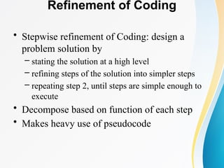Refinement of Coding
• Stepwise refinement of Coding: design a
problem solution by
– stating the solution at a high level
– refining steps of the solution into simpler steps
– repeating step 2, until steps are simple enough to
execute
• Decompose based on function of each step
• Makes heavy use of pseudocode
 