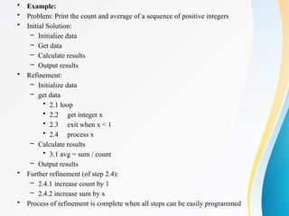 • Example:
• Problem: Print the count and average of a sequence of positive integers
• Initial Solution:
– Initialize data
– Get data
– Calculate results
– Output results
• Refinement:
– Initialize data
– get data
• 2.1 loop
• 2.2 get integer x
• 2.3 exit when x < 1
• 2.4 process x
– Calculate results
• 3.1 avg = sum / count
– Output results
• Further refinement (of step 2.4):
– 2.4.1 increase count by 1
– 2.4.2 increase sum by x
• Process of refinement is complete when all steps can be easily programmed
 