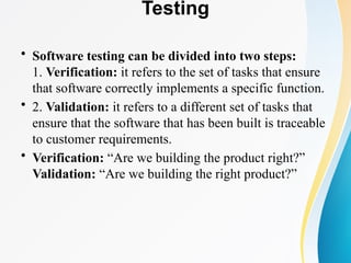 Testing
• Software testing can be divided into two steps:
1. Verification: it refers to the set of tasks that ensure
that software correctly implements a specific function.
• 2. Validation: it refers to a different set of tasks that
ensure that the software that has been built is traceable
to customer requirements.
• Verification: “Are we building the product right?”
Validation: “Are we building the right product?”
 