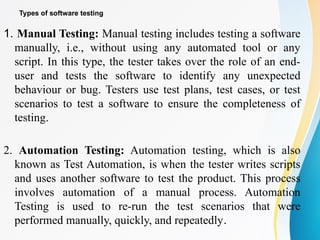 Types of software testing
1. Manual Testing: Manual testing includes testing a software
manually, i.e., without using any automated tool or any
script. In this type, the tester takes over the role of an end-
user and tests the software to identify any unexpected
behaviour or bug. Testers use test plans, test cases, or test
scenarios to test a software to ensure the completeness of
testing.
2. Automation Testing: Automation testing, which is also
known as Test Automation, is when the tester writes scripts
and uses another software to test the product. This process
involves automation of a manual process. Automation
Testing is used to re-run the test scenarios that were
performed manually, quickly, and repeatedly.
 