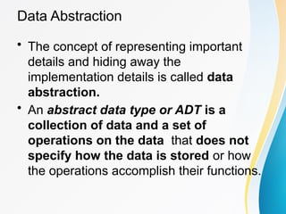 Data Abstraction
• The concept of representing important
details and hiding away the
implementation details is called data
abstraction.
• An abstract data type or ADT is a
collection of data and a set of
operations on the data that does not
specify how the data is stored or how
the operations accomplish their functions.
 
