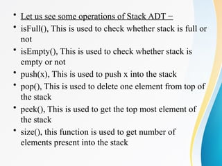 • Let us see some operations of Stack ADT −
• isFull(), This is used to check whether stack is full or
not
• isEmpty(), This is used to check whether stack is
empty or not
• push(x), This is used to push x into the stack
• pop(), This is used to delete one element from top of
the stack
• peek(), This is used to get the top most element of
the stack
• size(), this function is used to get number of
elements present into the stack
 