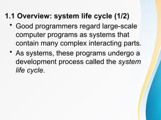 1.1 Overview: system life cycle (1/2)
• Good programmers regard large-scale
computer programs as systems that
contain many complex interacting parts.
• As systems, these programs undergo a
development process called the system
life cycle.
 