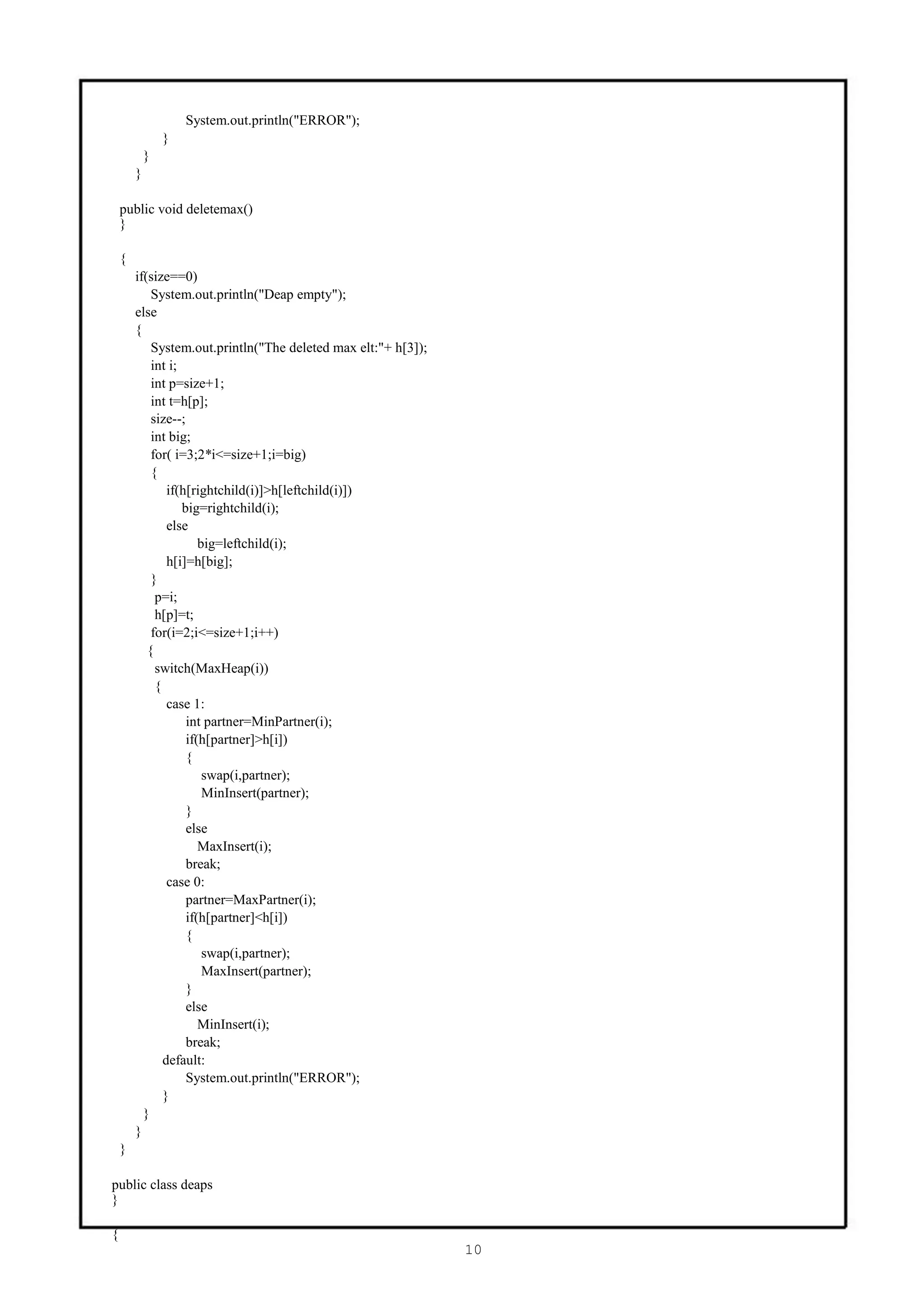 System.out.println("ERROR");
                }
            }
        }

    public void deletemax()
    }

    {
        if(size==0)
            System.out.println("Deap empty");
        else
        {
            System.out.println("The deleted max elt:"+ h[3]);
            int i;
            int p=size+1;
            int t=h[p];
            size--;
            int big;
            for( i=3;2*i<=size+1;i=big)
            {
                if(h[rightchild(i)]>h[leftchild(i)])
                   big=rightchild(i);
                else
                       big=leftchild(i);
                h[i]=h[big];
            }
             p=i;
             h[p]=t;
            for(i=2;i<=size+1;i++)
           {
             switch(MaxHeap(i))
             {
                case 1:
                    int partner=MinPartner(i);
                    if(h[partner]>h[i])
                    {
                        swap(i,partner);
                        MinInsert(partner);
                    }
                    else
                       MaxInsert(i);
                    break;
                case 0:
                    partner=MaxPartner(i);
                    if(h[partner]<h[i])
                    {
                        swap(i,partner);
                        MaxInsert(partner);
                    }
                    else
                       MinInsert(i);
                    break;
               default:
                    System.out.println("ERROR");
               }
          }
        }
    }

public class deaps
}

{
                                                                10
 