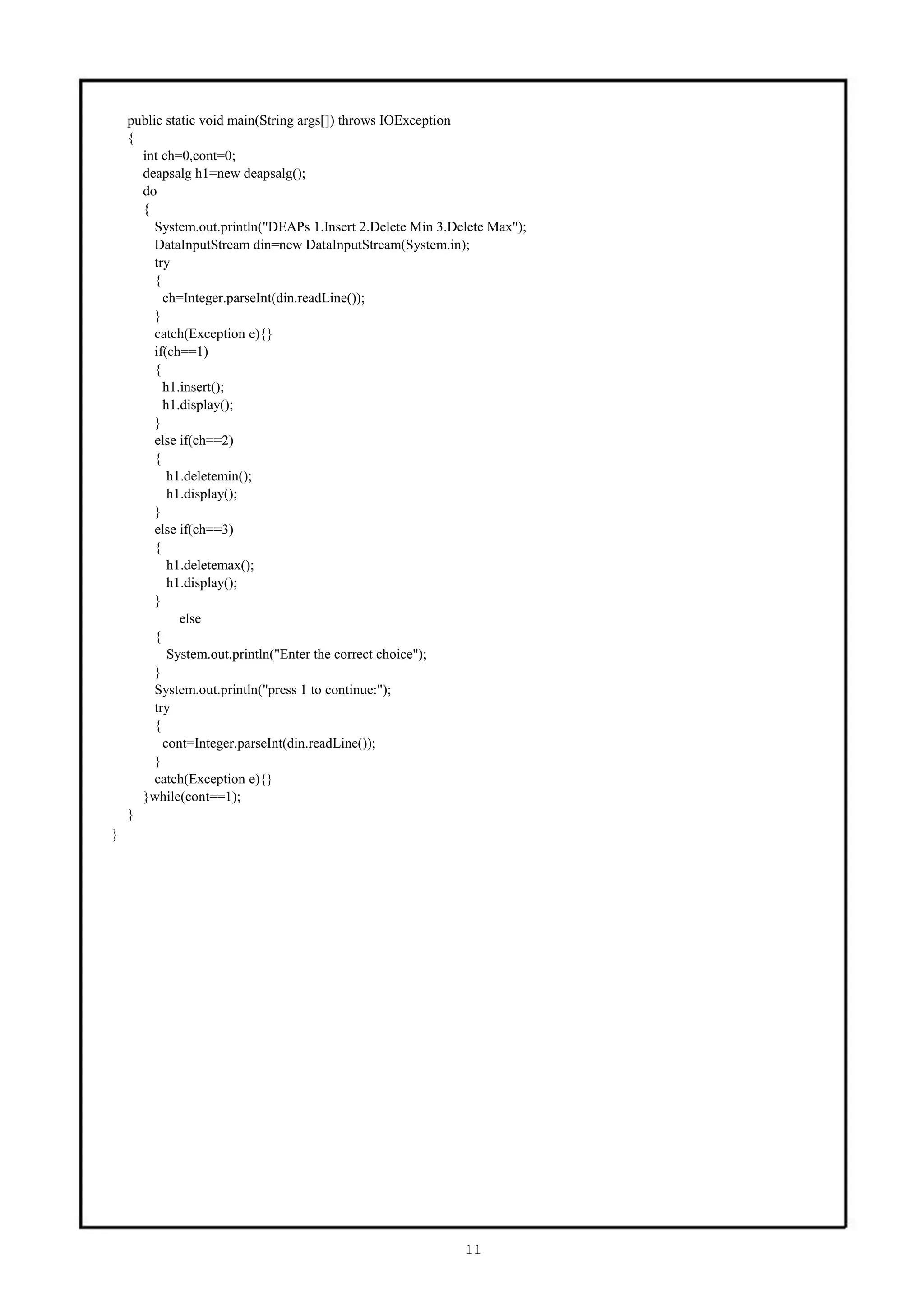 public static void main(String args[]) throws IOException
    {
      int ch=0,cont=0;
      deapsalg h1=new deapsalg();
      do
      {
         System.out.println("DEAPs 1.Insert 2.Delete Min 3.Delete Max");
         DataInputStream din=new DataInputStream(System.in);
         try
         {
           ch=Integer.parseInt(din.readLine());
         }
         catch(Exception e){}
         if(ch==1)
         {
           h1.insert();
           h1.display();
         }
         else if(ch==2)
         {
            h1.deletemin();
            h1.display();
         }
         else if(ch==3)
         {
            h1.deletemax();
            h1.display();
         }
              else
         {
            System.out.println("Enter the correct choice");
         }
         System.out.println("press 1 to continue:");
         try
         {
           cont=Integer.parseInt(din.readLine());
         }
         catch(Exception e){}
      }while(cont==1);
    }
}




                                                             11
 