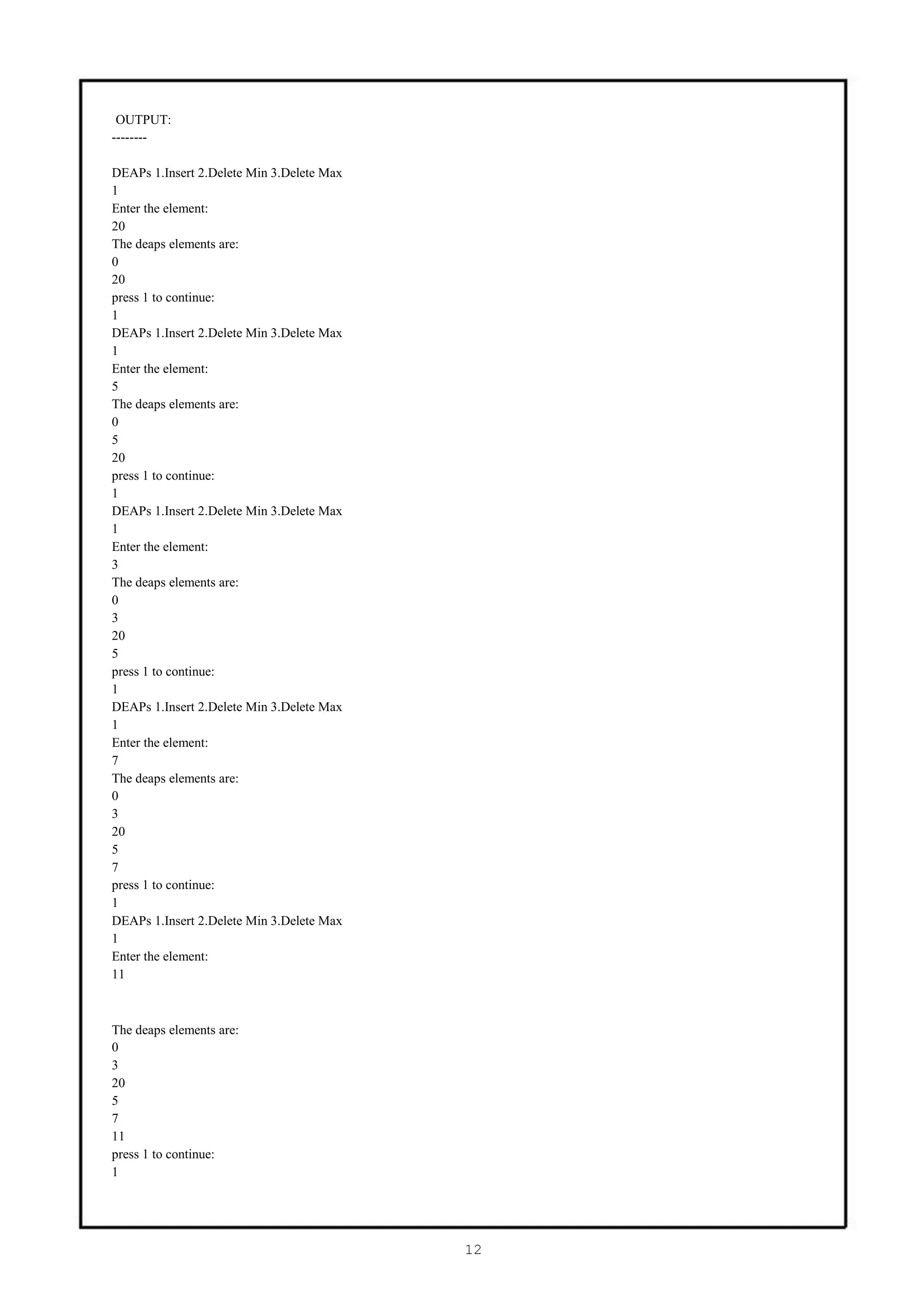 OUTPUT:
--------

DEAPs 1.Insert 2.Delete Min 3.Delete Max
1
Enter the element:
20
The deaps elements are:
0
20
press 1 to continue:
1
DEAPs 1.Insert 2.Delete Min 3.Delete Max
1
Enter the element:
5
The deaps elements are:
0
5
20
press 1 to continue:
1
DEAPs 1.Insert 2.Delete Min 3.Delete Max
1
Enter the element:
3
The deaps elements are:
0
3
20
5
press 1 to continue:
1
DEAPs 1.Insert 2.Delete Min 3.Delete Max
1
Enter the element:
7
The deaps elements are:
0
3
20
5
7
press 1 to continue:
1
DEAPs 1.Insert 2.Delete Min 3.Delete Max
1
Enter the element:
11



The deaps elements are:
0
3
20
5
7
11
press 1 to continue:
1




                                           12
 
