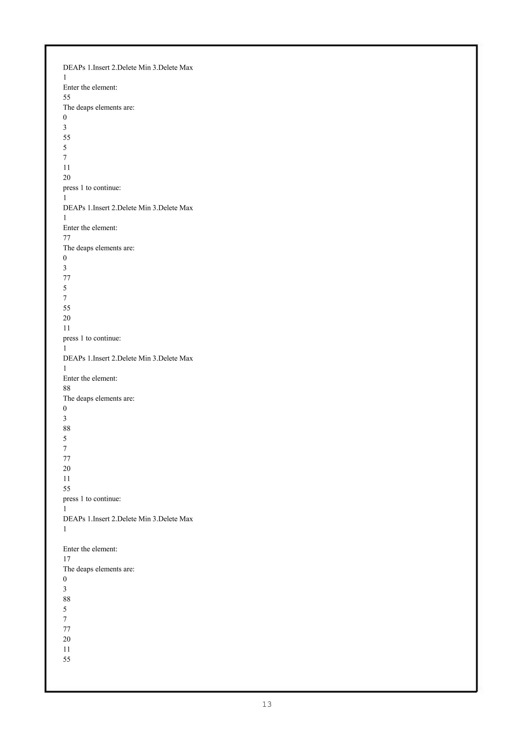 DEAPs 1.Insert 2.Delete Min 3.Delete Max
1
Enter the element:
55
The deaps elements are:
0
3
55
5
7
11
20
press 1 to continue:
1
DEAPs 1.Insert 2.Delete Min 3.Delete Max
1
Enter the element:
77
The deaps elements are:
0
3
77
5
7
55
20
11
press 1 to continue:
1
DEAPs 1.Insert 2.Delete Min 3.Delete Max
1
Enter the element:
88
The deaps elements are:
0
3
88
5
7
77
20
11
55
press 1 to continue:
1
DEAPs 1.Insert 2.Delete Min 3.Delete Max
1

Enter the element:
17
The deaps elements are:
0
3
88
5
7
77
20
11
55




                                           13
 