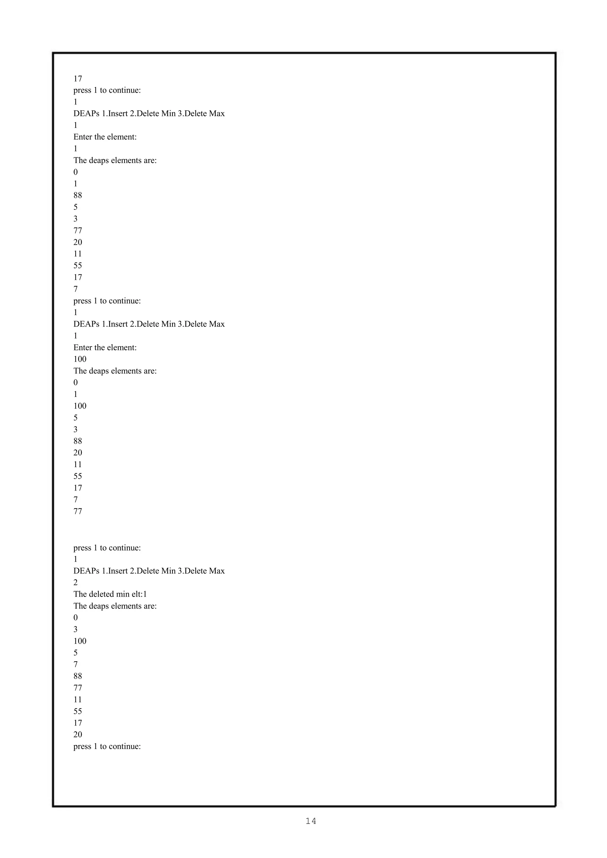 17
press 1 to continue:
1
DEAPs 1.Insert 2.Delete Min 3.Delete Max
1
Enter the element:
1
The deaps elements are:
0
1
88
5
3
77
20
11
55
17
7
press 1 to continue:
1
DEAPs 1.Insert 2.Delete Min 3.Delete Max
1
Enter the element:
100
The deaps elements are:
0
1
100
5
3
88
20
11
55
17
7
77



press 1 to continue:
1
DEAPs 1.Insert 2.Delete Min 3.Delete Max
2
The deleted min elt:1
The deaps elements are:
0
3
100
5
7
88
77
11
55
17
20
press 1 to continue:




                                           14
 