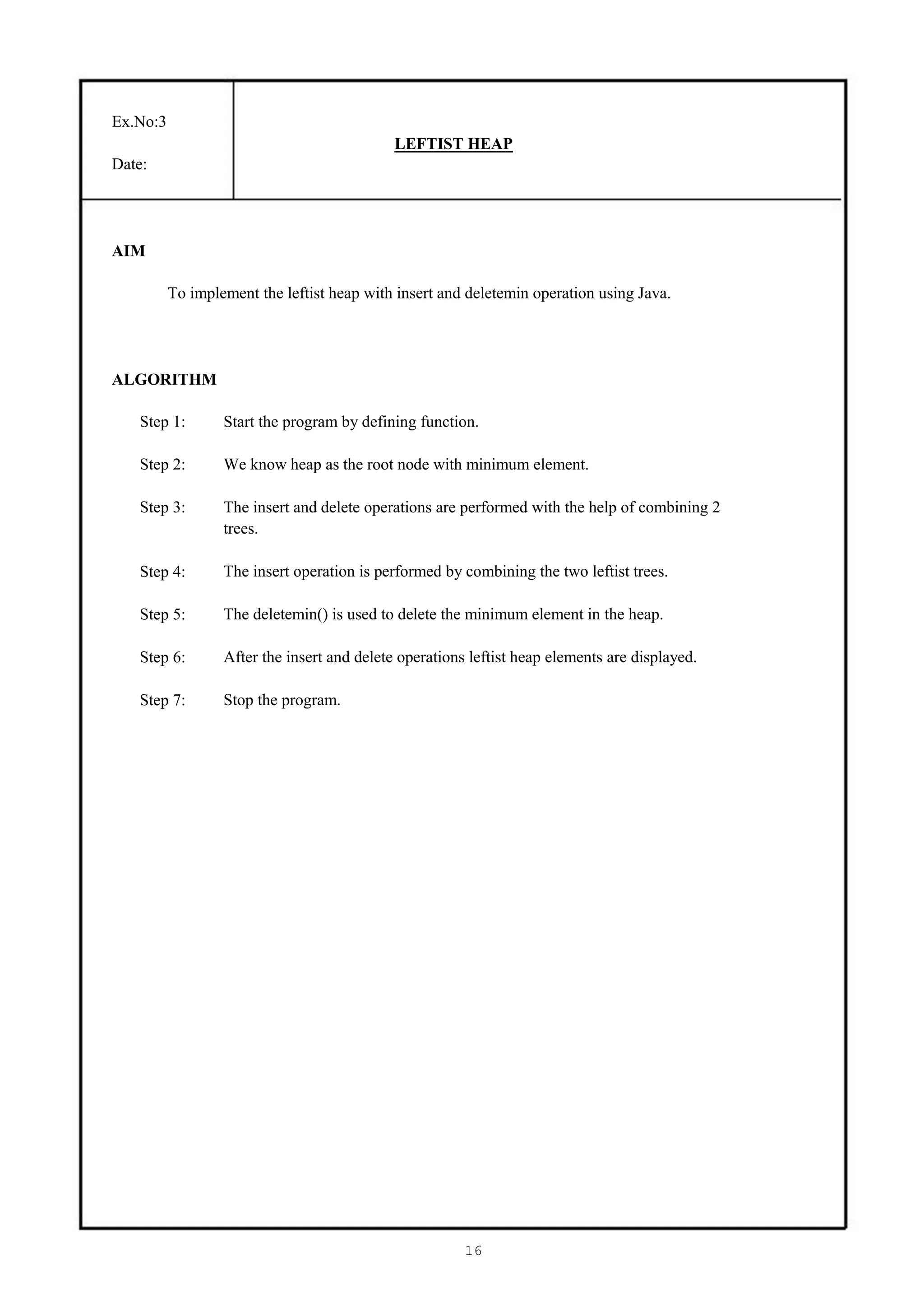 Ex.No:3
                                             LEFTIST HEAP
Date:




AIM

          To implement the leftist heap with insert and deletemin operation using Java.




ALGORITHM

   Step 1:        Start the program by defining function.

   Step 2:        We know heap as the root node with minimum element.

   Step 3:        The insert and delete operations are performed with the help of combining 2
                  trees.

   Step 4:        The insert operation is performed by combining the two leftist trees.

   Step 5:        The deletemin() is used to delete the minimum element in the heap.

   Step 6:        After the insert and delete operations leftist heap elements are displayed.

   Step 7:        Stop the program.




                                                        16
 