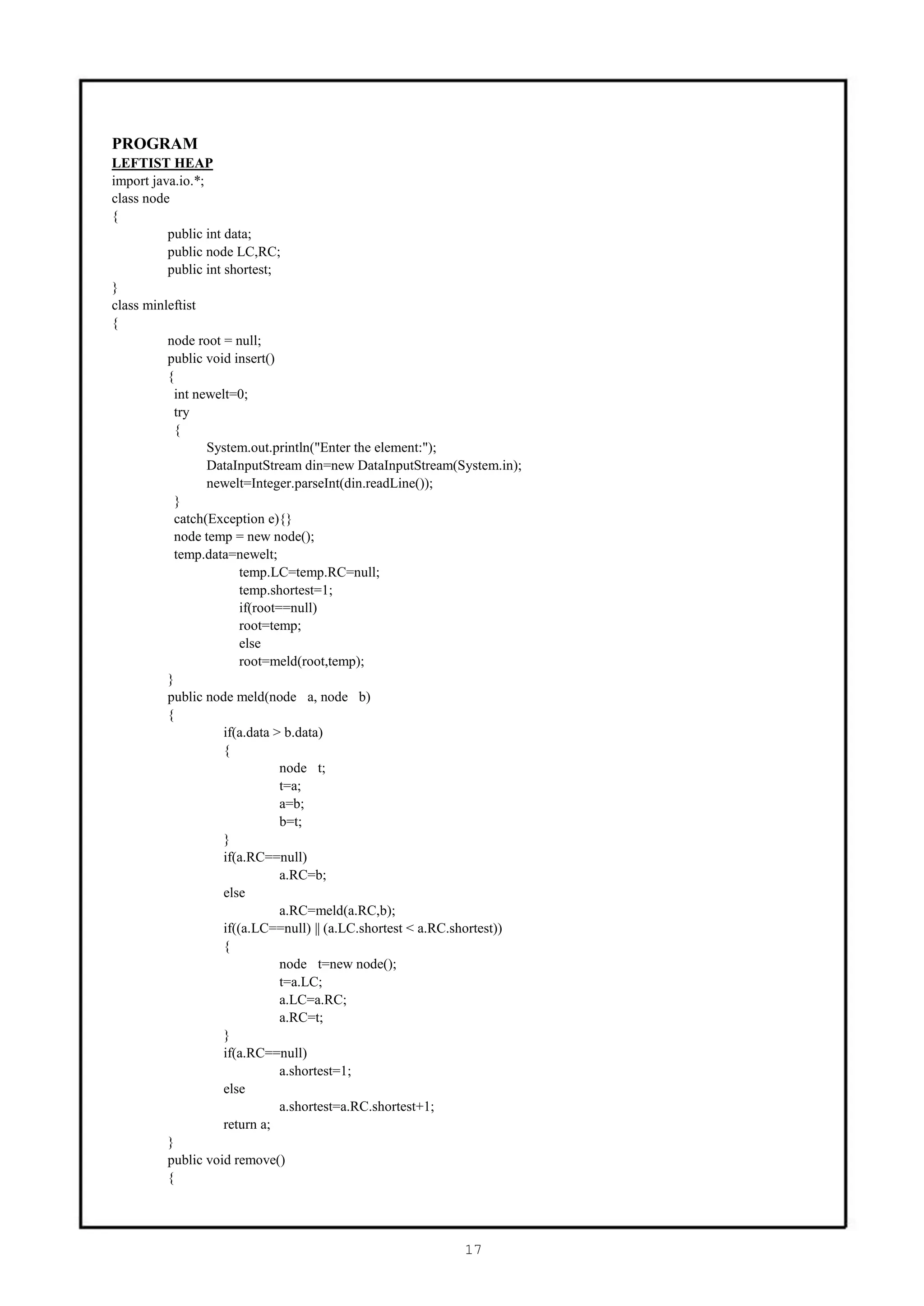 PROGRAM
LEFTIST HEAP
import java.io.*;
class node
{
          public int data;
          public node LC,RC;
          public int shortest;
}
class minleftist
{
          node root = null;
          public void insert()
          {
           int newelt=0;
           try
           {
                  System.out.println("Enter the element:");
                  DataInputStream din=new DataInputStream(System.in);
                  newelt=Integer.parseInt(din.readLine());
           }
           catch(Exception e){}
           node temp = new node();
           temp.data=newelt;
                         temp.LC=temp.RC=null;
                         temp.shortest=1;
                         if(root==null)
                         root=temp;
                         else
                         root=meld(root,temp);
          }
          public node meld(node a, node b)
          {
                     if(a.data > b.data)
                     {
                                 node t;
                                 t=a;
                                 a=b;
                                 b=t;
                     }
                     if(a.RC==null)
                                 a.RC=b;
                     else
                                 a.RC=meld(a.RC,b);
                     if((a.LC==null) || (a.LC.shortest < a.RC.shortest))
                     {
                                 node t=new node();
                                 t=a.LC;
                                 a.LC=a.RC;
                                 a.RC=t;
                     }
                     if(a.RC==null)
                                 a.shortest=1;
                     else
                                 a.shortest=a.RC.shortest+1;
                     return a;
          }
          public void remove()
          {




                                                             17
 