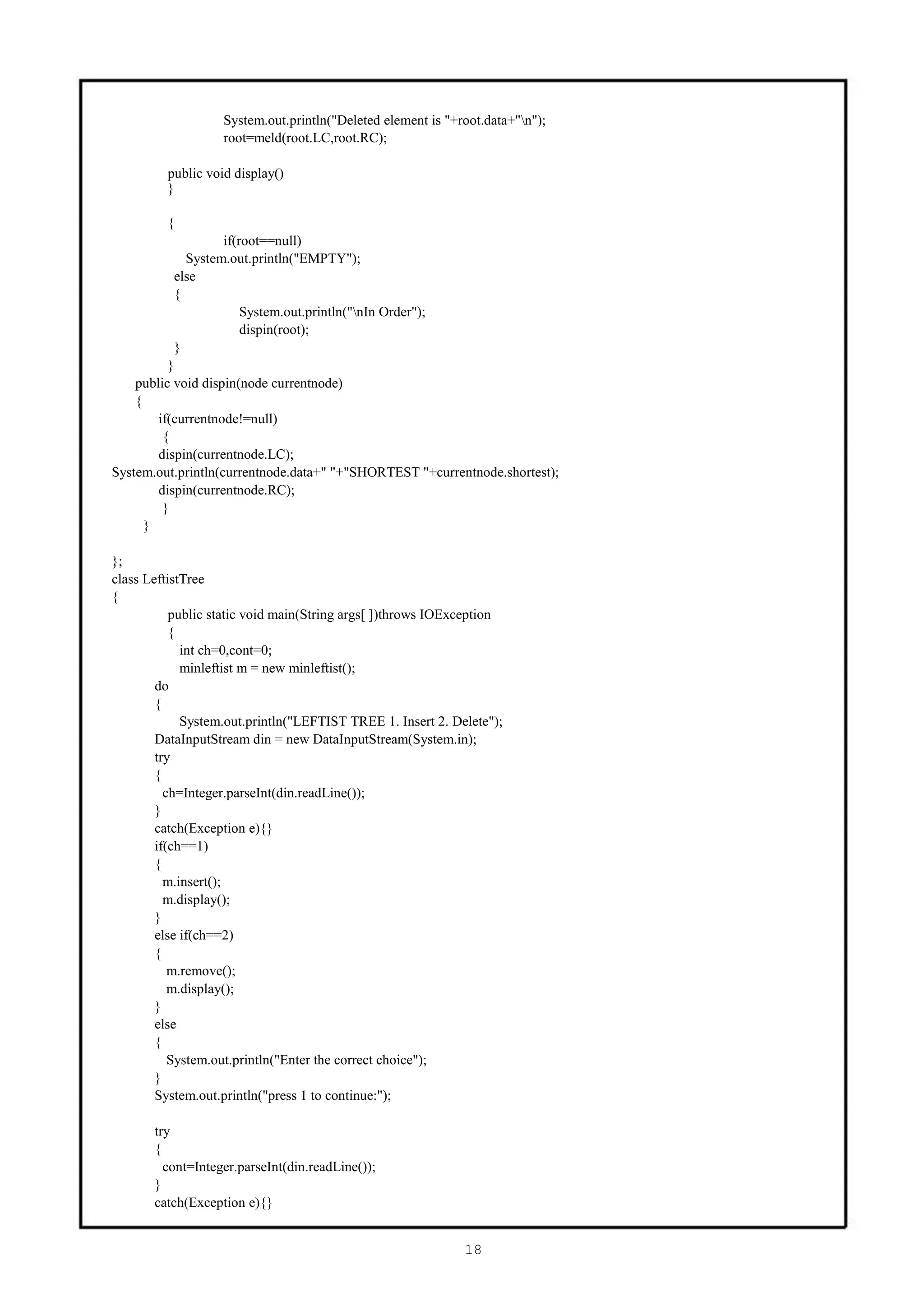 System.out.println("Deleted element is "+root.data+"n");
                   root=meld(root.LC,root.RC);

         public void display()
         }

         {
                    if(root==null)
             System.out.println("EMPTY");
           else
           {
                        System.out.println("nIn Order");
                        dispin(root);
           }
          }
    public void dispin(node currentnode)
    {
        if(currentnode!=null)
         {
        dispin(currentnode.LC);
System.out.println(currentnode.data+" "+"SHORTEST "+currentnode.shortest);
        dispin(currentnode.RC);
         }
      }

};
class LeftistTree
{
           public static void main(String args[ ])throws IOException
           {
             int ch=0,cont=0;
             minleftist m = new minleftist();
        do
        {
             System.out.println("LEFTIST TREE 1. Insert 2. Delete");
        DataInputStream din = new DataInputStream(System.in);
        try
        {
          ch=Integer.parseInt(din.readLine());
        }
        catch(Exception e){}
        if(ch==1)
        {
          m.insert();
          m.display();
        }
        else if(ch==2)
        {
           m.remove();
           m.display();
        }
        else
        {
           System.out.println("Enter the correct choice");
        }
        System.out.println("press 1 to continue:");

       try
       {
         cont=Integer.parseInt(din.readLine());
       }
       catch(Exception e){}


                                                             18
 