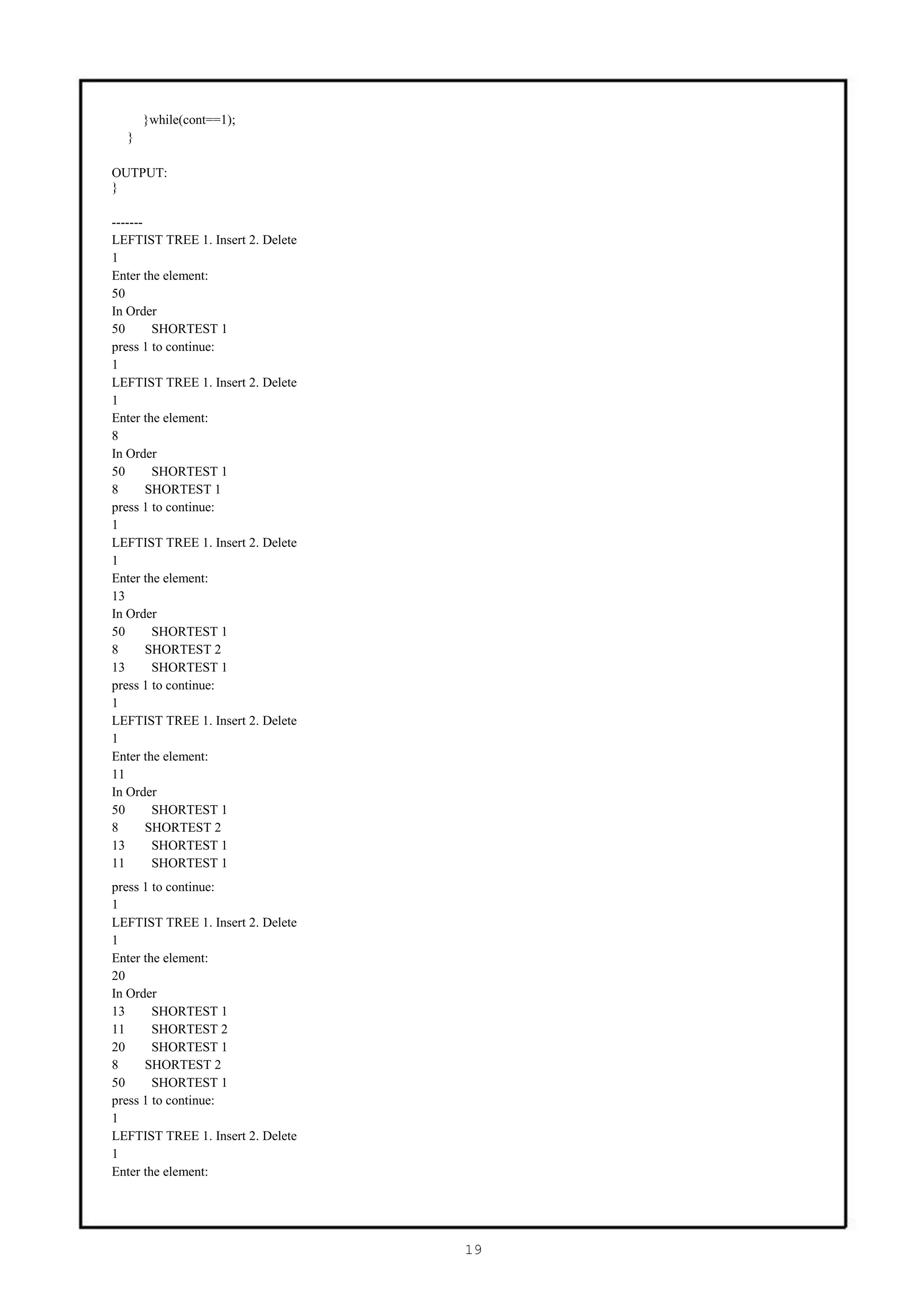 }while(cont==1);
  }

OUTPUT:
}

-------
LEFTIST TREE 1. Insert 2. Delete
1
Enter the element:
50
In Order
50       SHORTEST 1
press 1 to continue:
1
LEFTIST TREE 1. Insert 2. Delete
1
Enter the element:
8
In Order
50       SHORTEST 1
8       SHORTEST 1
press 1 to continue:
1
LEFTIST TREE 1. Insert 2. Delete
1
Enter the element:
13
In Order
50       SHORTEST 1
8       SHORTEST 2
13       SHORTEST 1
press 1 to continue:
1
LEFTIST TREE 1. Insert 2. Delete
1
Enter the element:
11
In Order
50       SHORTEST 1
8       SHORTEST 2
13       SHORTEST 1
11       SHORTEST 1
press 1 to continue:
1
LEFTIST TREE 1. Insert 2. Delete
1
Enter the element:
20
In Order
13      SHORTEST 1
11      SHORTEST 2
20      SHORTEST 1
8     SHORTEST 2
50      SHORTEST 1
press 1 to continue:
1
LEFTIST TREE 1. Insert 2. Delete
1
Enter the element:




                                   19
 