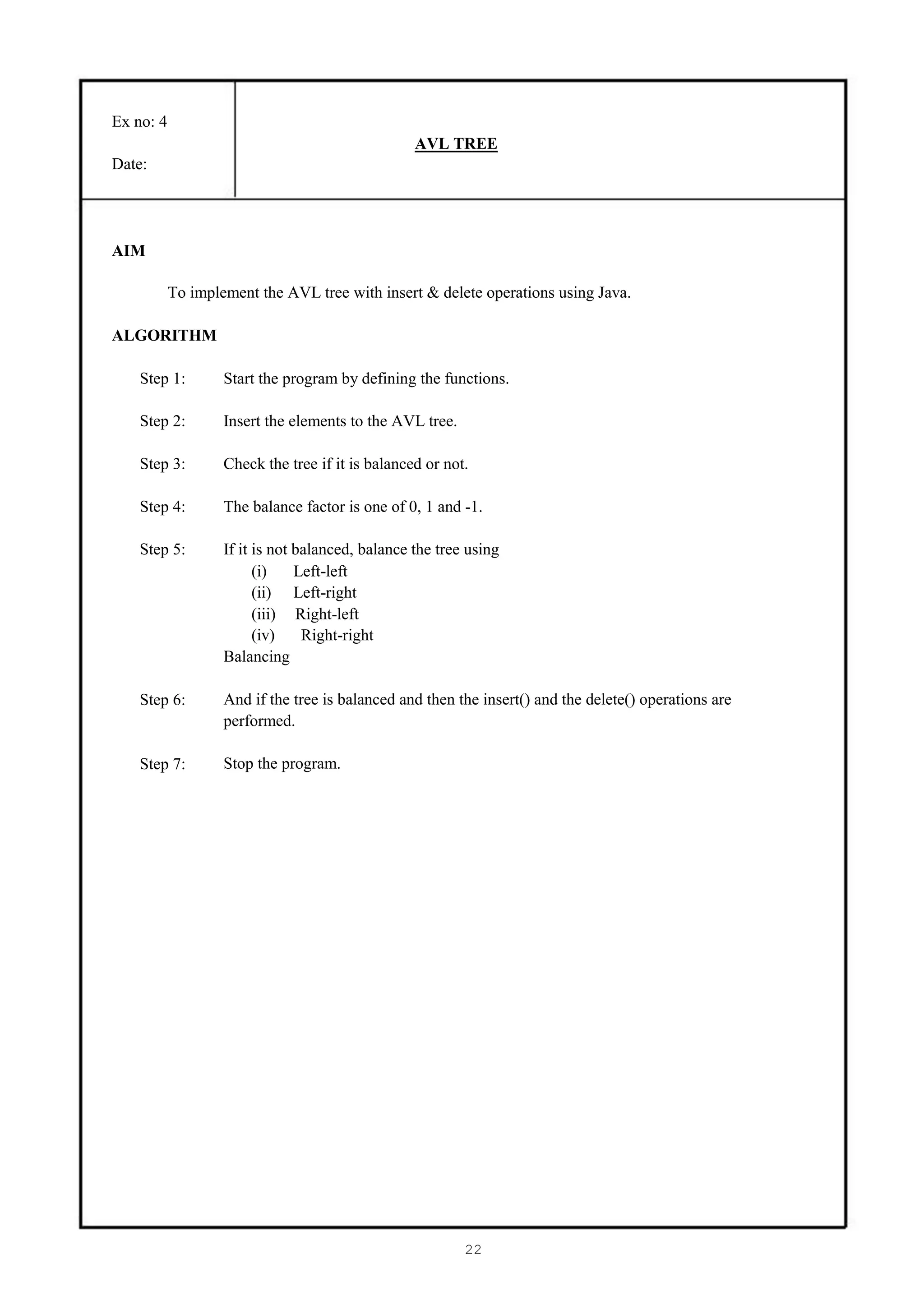 Ex no: 4
                                                  AVL TREE
Date:




AIM

           To implement the AVL tree with insert & delete operations using Java.

ALGORITHM

    Step 1:        Start the program by defining the functions.

    Step 2:        Insert the elements to the AVL tree.

    Step 3:        Check the tree if it is balanced or not.

    Step 4:        The balance factor is one of 0, 1 and -1.

    Step 5:        If it is not balanced, balance the tree using
                         (i)    Left-left
                         (ii) Left-right
                         (iii) Right-left
                         (iv)    Right-right
                   Balancing

    Step 6:        And if the tree is balanced and then the insert() and the delete() operations are
                   performed.

    Step 7:        Stop the program.




                                                          22
 
