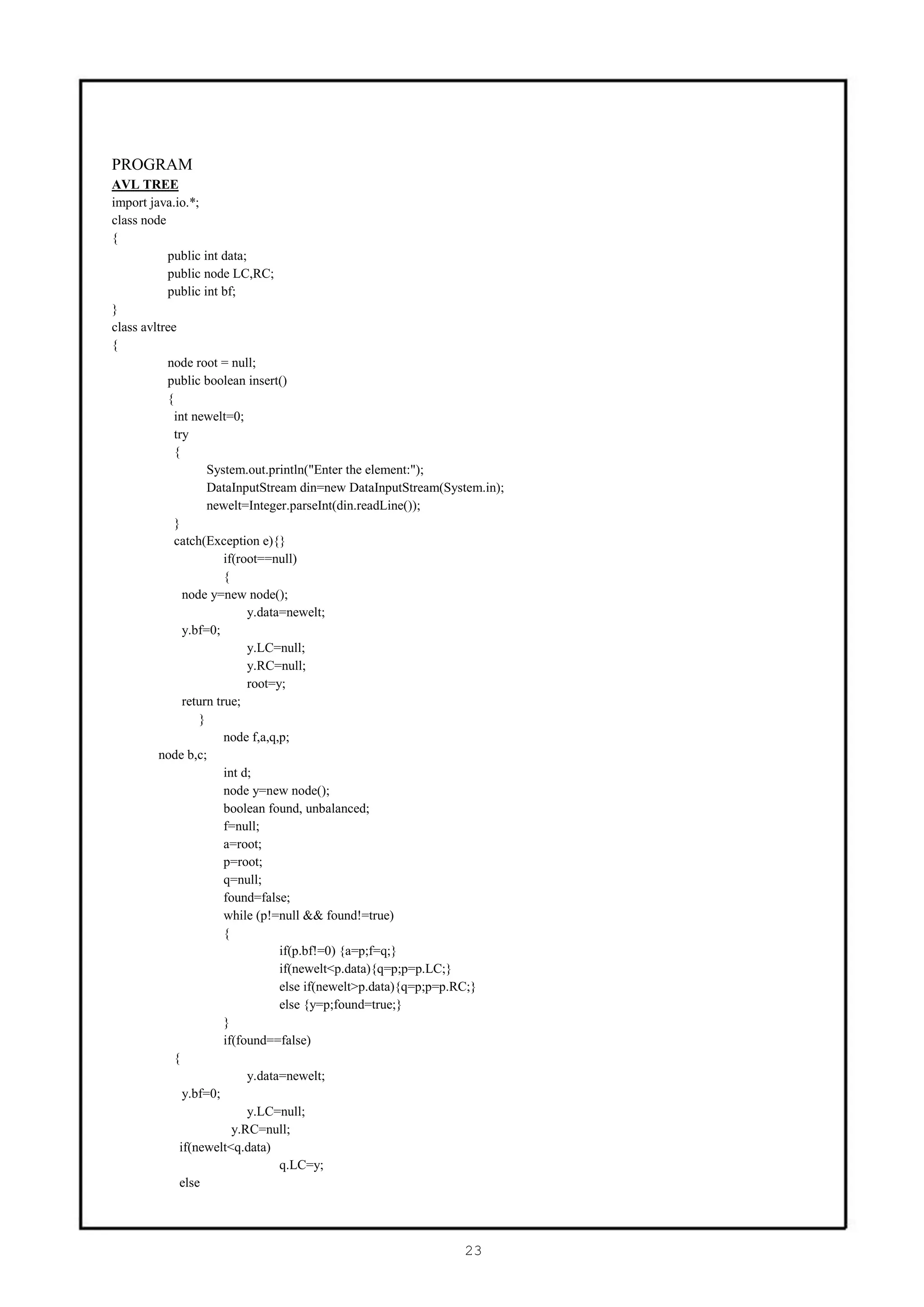 PROGRAM
AVL TREE
import java.io.*;
class node
{
           public int data;
           public node LC,RC;
           public int bf;
}
class avltree
{
           node root = null;
           public boolean insert()
           {
             int newelt=0;
             try
             {
                    System.out.println("Enter the element:");
                    DataInputStream din=new DataInputStream(System.in);
                    newelt=Integer.parseInt(din.readLine());
             }
             catch(Exception e){}
                        if(root==null)
                        {
               node y=new node();
                             y.data=newelt;
               y.bf=0;
                             y.LC=null;
                             y.RC=null;
                             root=y;
               return true;
                  }
                        node f,a,q,p;
         node b,c;
                        int d;
                        node y=new node();
                        boolean found, unbalanced;
                        f=null;
                        a=root;
                        p=root;
                        q=null;
                        found=false;
                        while (p!=null && found!=true)
                        {
                                   if(p.bf!=0) {a=p;f=q;}
                                   if(newelt<p.data){q=p;p=p.LC;}
                                   else if(newelt>p.data){q=p;p=p.RC;}
                                   else {y=p;found=true;}
                        }
                        if(found==false)
             {
                             y.data=newelt;
               y.bf=0;
                             y.LC=null;
                          y.RC=null;
              if(newelt<q.data)
                                   q.LC=y;
              else




                                                               23
 