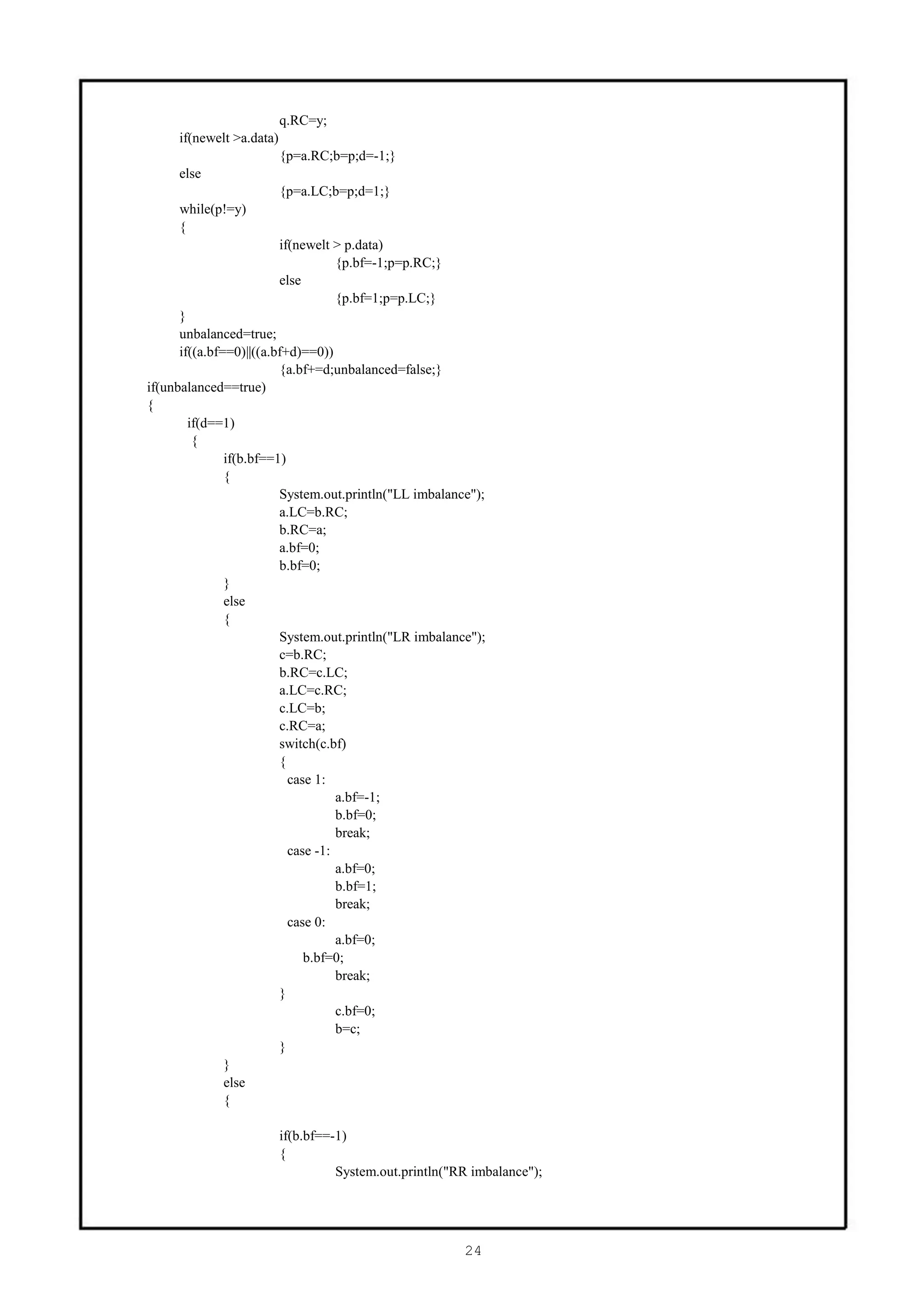 q.RC=y;
     if(newelt >a.data)
                          {p=a.RC;b=p;d=-1;}
     else
                          {p=a.LC;b=p;d=1;}
     while(p!=y)
     {
                          if(newelt > p.data)
                                    {p.bf=-1;p=p.RC;}
                          else
                                    {p.bf=1;p=p.LC;}
      }
      unbalanced=true;
      if((a.bf==0)||((a.bf+d)==0))
                         {a.bf+=d;unbalanced=false;}
if(unbalanced==true)
{
        if(d==1)
         {
               if(b.bf==1)
               {
                         System.out.println("LL imbalance");
                         a.LC=b.RC;
                         b.RC=a;
                         a.bf=0;
                         b.bf=0;
               }
               else
               {
                         System.out.println("LR imbalance");
                         c=b.RC;
                         b.RC=c.LC;
                         a.LC=c.RC;
                         c.LC=b;
                         c.RC=a;
                         switch(c.bf)
                         {
                           case 1:
                                    a.bf=-1;
                                    b.bf=0;
                                    break;
                           case -1:
                                    a.bf=0;
                                    b.bf=1;
                                    break;
                           case 0:
                                    a.bf=0;
                              b.bf=0;
                                    break;
                         }
                                    c.bf=0;
                                    b=c;
                         }
               }
               else
               {

                          if(b.bf==-1)
                          {
                                    System.out.println("RR imbalance");




                                                         24
 