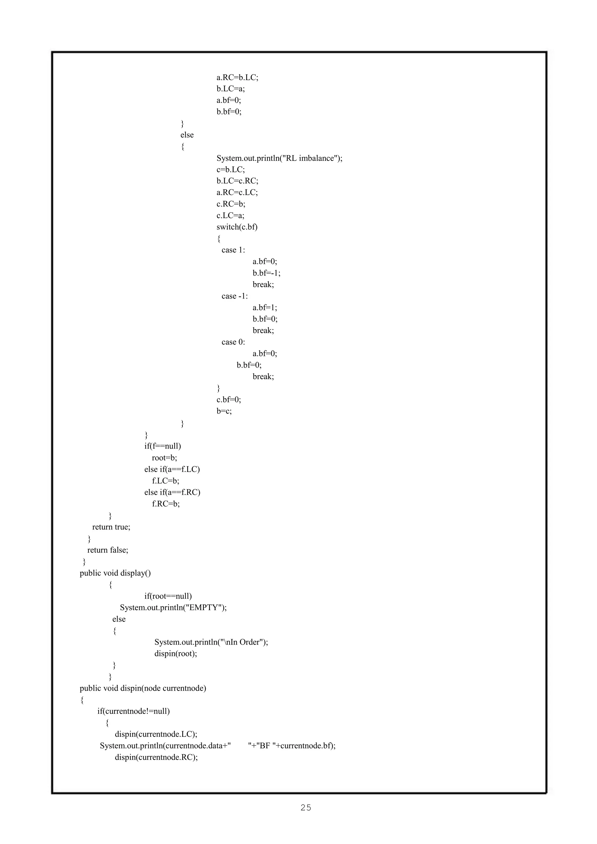 a.RC=b.LC;
                                       b.LC=a;
                                       a.bf=0;
                                       b.bf=0;
                             }
                             else
                             {
                                       System.out.println("RL imbalance");
                                       c=b.LC;
                                       b.LC=c.RC;
                                       a.RC=c.LC;
                                       c.RC=b;
                                       c.LC=a;
                                       switch(c.bf)
                                       {
                                         case 1:
                                                  a.bf=0;
                                                  b.bf=-1;
                                                  break;
                                         case -1:
                                                  a.bf=1;
                                                  b.bf=0;
                                                  break;
                                         case 0:
                                                  a.bf=0;
                                             b.bf=0;
                                                  break;
                                       }
                                       c.bf=0;
                                       b=c;
                             }
                  }
                  if(f==null)
                     root=b;
                  else if(a==f.LC)
                     f.LC=b;
                  else if(a==f.RC)
                     f.RC=b;
        }
   return true;
  }
  return false;
 }
public void display()
         {
                   if(root==null)
            System.out.println("EMPTY");
          else
          {
                       System.out.println("nIn Order");
                       dispin(root);
          }
         }
public void dispin(node currentnode)
{
     if(currentnode!=null)
        {
           dispin(currentnode.LC);
      System.out.println(currentnode.data+"       "+"BF "+currentnode.bf);
           dispin(currentnode.RC);




                                                               25
 