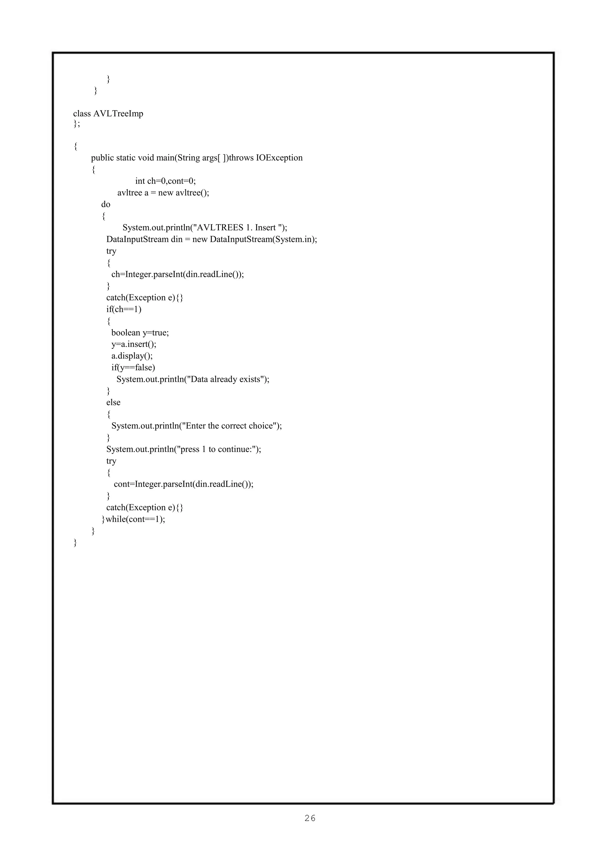 }
    }

class AVLTreeImp
};

{
    public static void main(String args[ ])throws IOException
    {
                 int ch=0,cont=0;
            avltree a = new avltree();
      do
      {
              System.out.println("AVLTREES 1. Insert ");
        DataInputStream din = new DataInputStream(System.in);
        try
        {
          ch=Integer.parseInt(din.readLine());
        }
        catch(Exception e){}
        if(ch==1)
        {
          boolean y=true;
          y=a.insert();
          a.display();
          if(y==false)
            System.out.println("Data already exists");
        }
        else
        {
          System.out.println("Enter the correct choice");
        }
        System.out.println("press 1 to continue:");
        try
        {
           cont=Integer.parseInt(din.readLine());
        }
        catch(Exception e){}
      }while(cont==1);
    }
}




                                                         26
 
