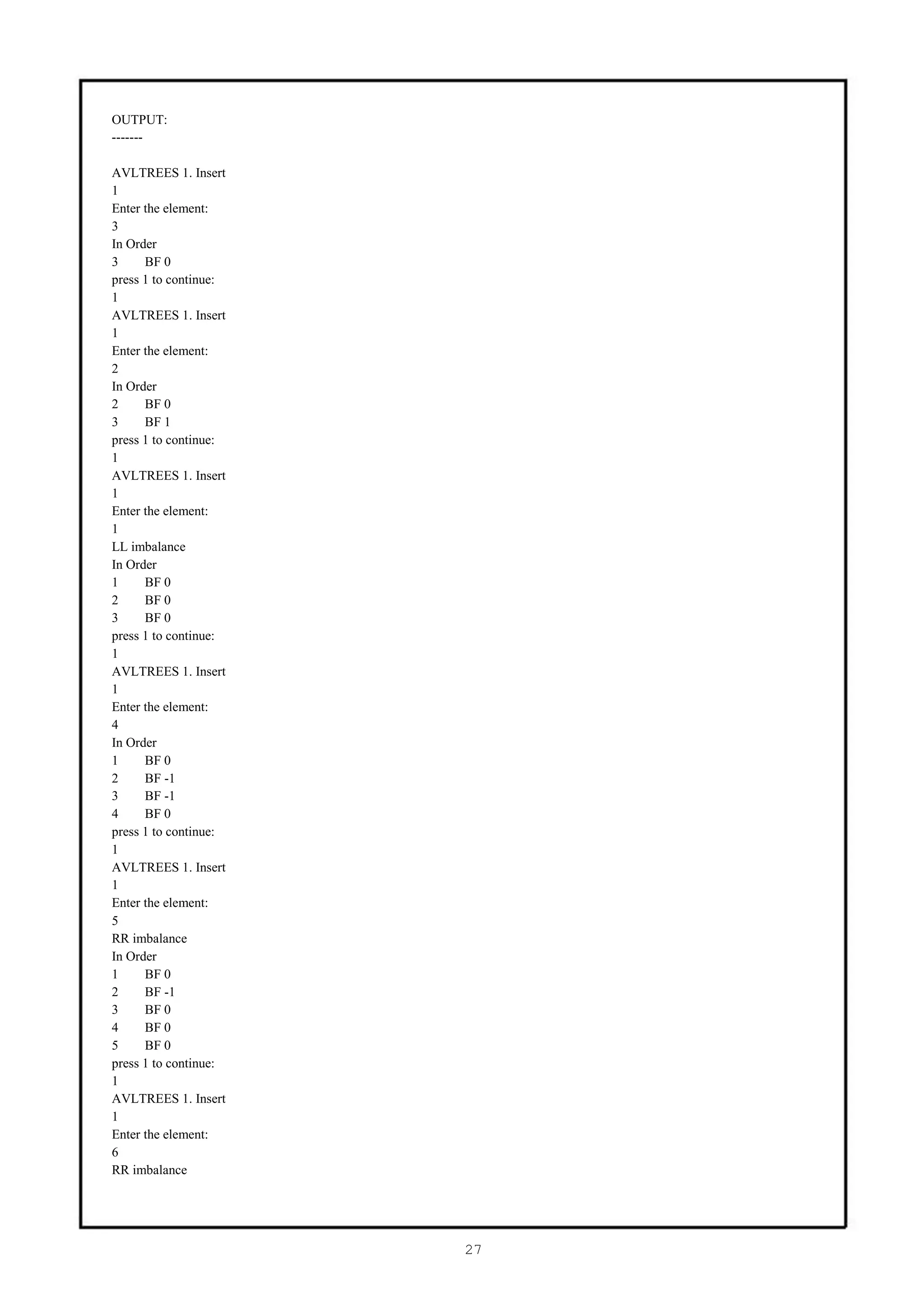 OUTPUT:
-------

AVLTREES 1. Insert
1
Enter the element:
3
In Order
3     BF 0
press 1 to continue:
1
AVLTREES 1. Insert
1
Enter the element:
2
In Order
2     BF 0
3     BF 1
press 1 to continue:
1
AVLTREES 1. Insert
1
Enter the element:
1
LL imbalance
In Order
1     BF 0
2     BF 0
3     BF 0
press 1 to continue:
1
AVLTREES 1. Insert
1
Enter the element:
4
In Order
1     BF 0
2     BF -1
3     BF -1
4     BF 0
press 1 to continue:
1
AVLTREES 1. Insert
1
Enter the element:
5
RR imbalance
In Order
1     BF 0
2     BF -1
3     BF 0
4     BF 0
5     BF 0
press 1 to continue:
1
AVLTREES 1. Insert
1
Enter the element:
6
RR imbalance




                       27
 