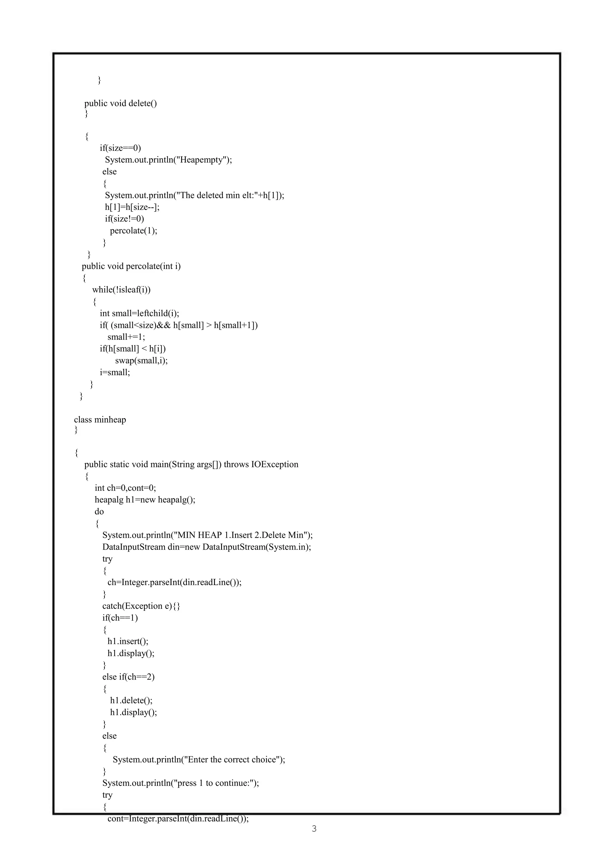 }

     public void delete()
     }

     {
         if(size==0)
           System.out.println("Heapempty");
          else
          {
           System.out.println("The deleted min elt:"+h[1]);
           h[1]=h[size--];
           if(size!=0)
             percolate(1);
          }
       }
     public void percolate(int i)
     {
         while(!isleaf(i))
         {
           int small=leftchild(i);
           if( (small<size)&& h[small] > h[small+1])
              small+=1;
           if(h[small] < h[i])
                swap(small,i);
           i=small;
        }
    }

class minheap
}

{
     public static void main(String args[]) throws IOException
     {
       int ch=0,cont=0;
       heapalg h1=new heapalg();
       do
       {
          System.out.println("MIN HEAP 1.Insert 2.Delete Min");
          DataInputStream din=new DataInputStream(System.in);
          try
          {
            ch=Integer.parseInt(din.readLine());
          }
          catch(Exception e){}
          if(ch==1)
          {
            h1.insert();
            h1.display();
          }
          else if(ch==2)
          {
             h1.delete();
             h1.display();
          }
          else
          {
              System.out.println("Enter the correct choice");
          }
          System.out.println("press 1 to continue:");
          try
          {
            cont=Integer.parseInt(din.readLine());
                                                              3
 