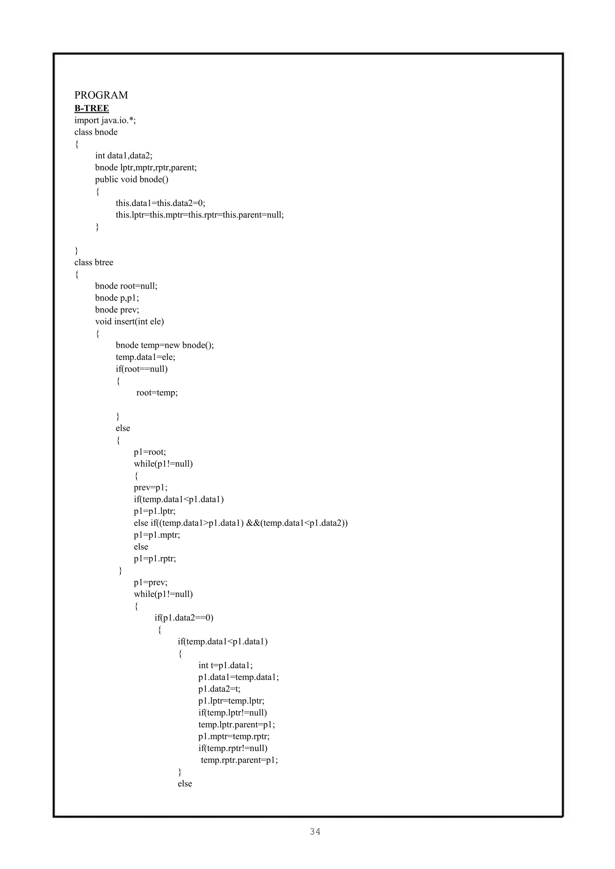 PROGRAM
B-TREE
import java.io.*;
class bnode
{
      int data1,data2;
      bnode lptr,mptr,rptr,parent;
      public void bnode()
      {
            this.data1=this.data2=0;
            this.lptr=this.mptr=this.rptr=this.parent=null;
      }

}
class btree
{
      bnode root=null;
      bnode p,p1;
      bnode prev;
      void insert(int ele)
      {
            bnode temp=new bnode();
            temp.data1=ele;
            if(root==null)
            {
                  root=temp;

           }
           else
           {
                  p1=root;
                  while(p1!=null)
                  {
                  prev=p1;
                  if(temp.data1<p1.data1)
                  p1=p1.lptr;
                  else if((temp.data1>p1.data1) &&(temp.data1<p1.data2))
                  p1=p1.mptr;
                  else
                  p1=p1.rptr;
            }
                  p1=prev;
                  while(p1!=null)
                  {
                       if(p1.data2==0)
                        {
                              if(temp.data1<p1.data1)
                              {
                                    int t=p1.data1;
                                    p1.data1=temp.data1;
                                    p1.data2=t;
                                    p1.lptr=temp.lptr;
                                    if(temp.lptr!=null)
                                    temp.lptr.parent=p1;
                                    p1.mptr=temp.rptr;
                                    if(temp.rptr!=null)
                                     temp.rptr.parent=p1;
                              }
                              else




                                                              34
 