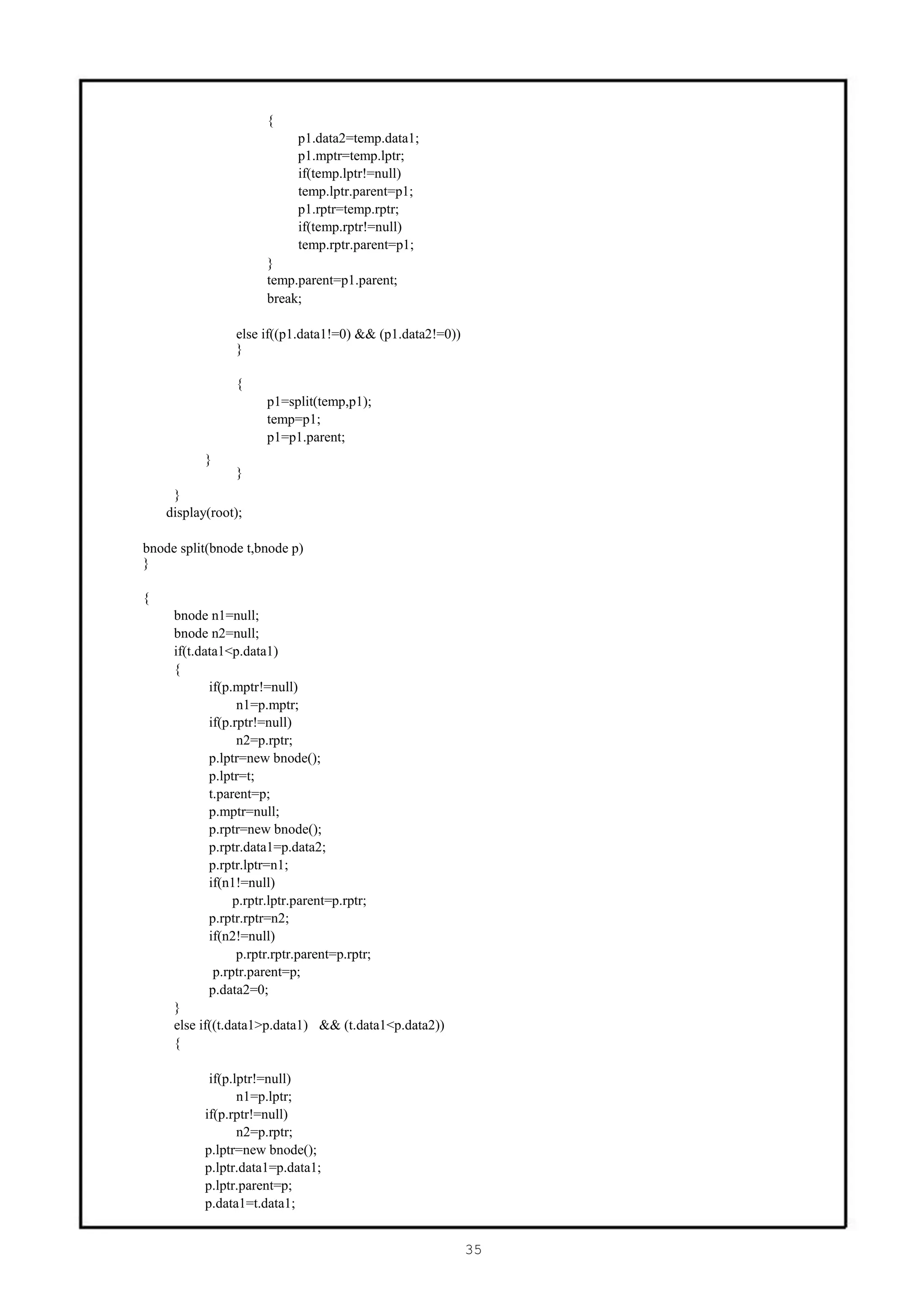 {
                           p1.data2=temp.data1;
                           p1.mptr=temp.lptr;
                           if(temp.lptr!=null)
                           temp.lptr.parent=p1;
                           p1.rptr=temp.rptr;
                           if(temp.rptr!=null)
                           temp.rptr.parent=p1;
                      }
                      temp.parent=p1.parent;
                      break;

                else if((p1.data1!=0) && (p1.data2!=0))
                }

                {
                      p1=split(temp,p1);
                      temp=p1;
                      p1=p1.parent;
           }
                }
     }
    display(root);

bnode split(bnode t,bnode p)
}

{
     bnode n1=null;
     bnode n2=null;
     if(t.data1<p.data1)
     {
            if(p.mptr!=null)
                  n1=p.mptr;
            if(p.rptr!=null)
                  n2=p.rptr;
            p.lptr=new bnode();
            p.lptr=t;
            t.parent=p;
            p.mptr=null;
            p.rptr=new bnode();
            p.rptr.data1=p.data2;
            p.rptr.lptr=n1;
            if(n1!=null)
                 p.rptr.lptr.parent=p.rptr;
            p.rptr.rptr=n2;
            if(n2!=null)
                  p.rptr.rptr.parent=p.rptr;
             p.rptr.parent=p;
            p.data2=0;
     }
     else if((t.data1>p.data1) && (t.data1<p.data2))
     {

            if(p.lptr!=null)
                  n1=p.lptr;
           if(p.rptr!=null)
                  n2=p.rptr;
           p.lptr=new bnode();
           p.lptr.data1=p.data1;
           p.lptr.parent=p;
           p.data1=t.data1;


                                                          35
 