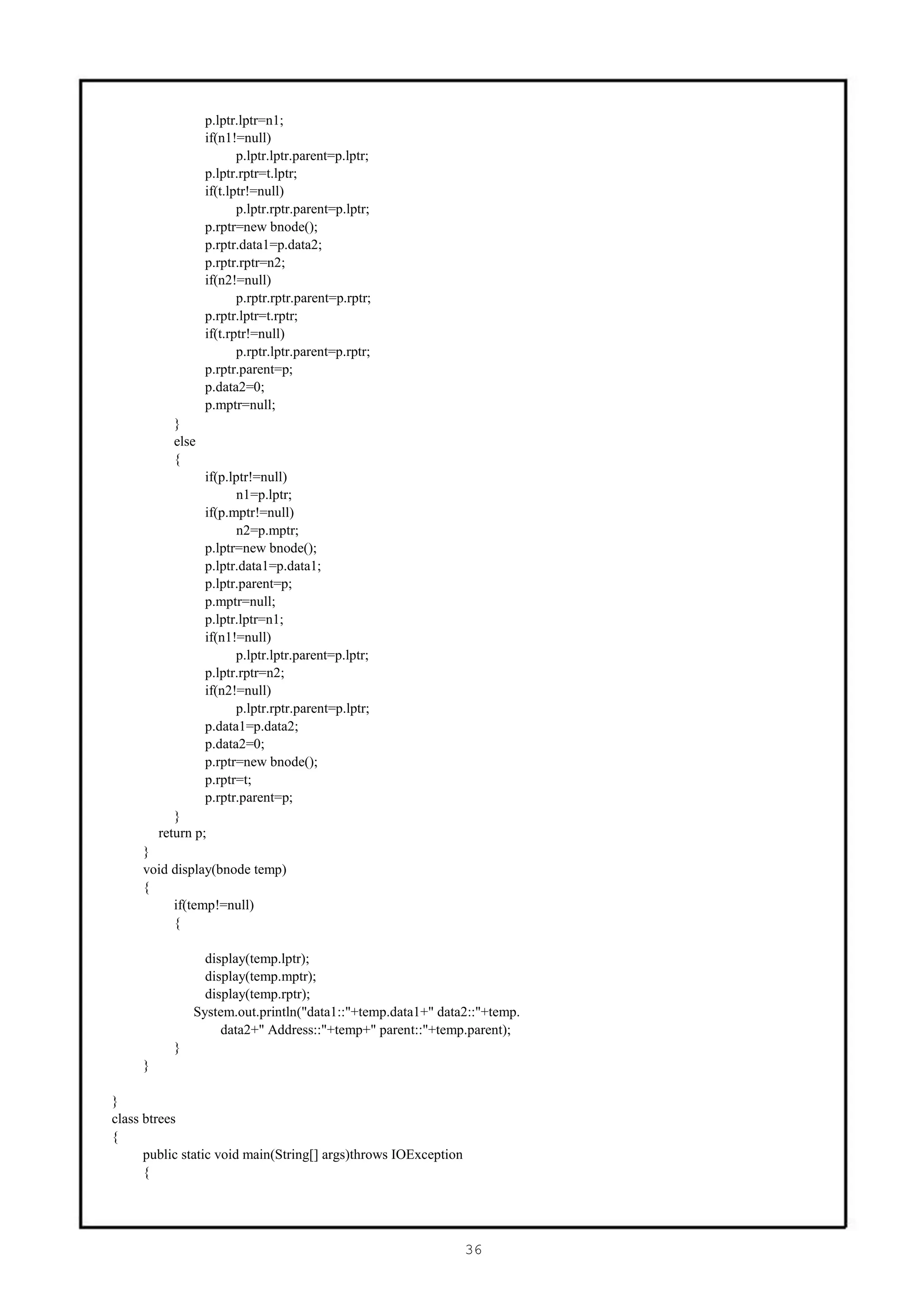p.lptr.lptr=n1;
                  if(n1!=null)
                         p.lptr.lptr.parent=p.lptr;
                  p.lptr.rptr=t.lptr;
                  if(t.lptr!=null)
                         p.lptr.rptr.parent=p.lptr;
                  p.rptr=new bnode();
                  p.rptr.data1=p.data2;
                  p.rptr.rptr=n2;
                  if(n2!=null)
                         p.rptr.rptr.parent=p.rptr;
                  p.rptr.lptr=t.rptr;
                  if(t.rptr!=null)
                         p.rptr.lptr.parent=p.rptr;
                  p.rptr.parent=p;
                  p.data2=0;
                  p.mptr=null;
           }
           else
           {
                  if(p.lptr!=null)
                         n1=p.lptr;
                  if(p.mptr!=null)
                         n2=p.mptr;
                  p.lptr=new bnode();
                  p.lptr.data1=p.data1;
                  p.lptr.parent=p;
                  p.mptr=null;
                  p.lptr.lptr=n1;
                  if(n1!=null)
                        p.lptr.lptr.parent=p.lptr;
                  p.lptr.rptr=n2;
                  if(n2!=null)
                        p.lptr.rptr.parent=p.lptr;
                  p.data1=p.data2;
                  p.data2=0;
                  p.rptr=new bnode();
                  p.rptr=t;
                  p.rptr.parent=p;
            }
         return p;
     }
     void display(bnode temp)
     {
          if(temp!=null)
          {

                 display(temp.lptr);
                 display(temp.mptr);
                 display(temp.rptr);
               System.out.println("data1::"+temp.data1+" data2::"+temp.
                    data2+" Address::"+temp+" parent::"+temp.parent);
           }
     }

}
class btrees
{
      public static void main(String[] args)throws IOException
      {




                                                                 36
 