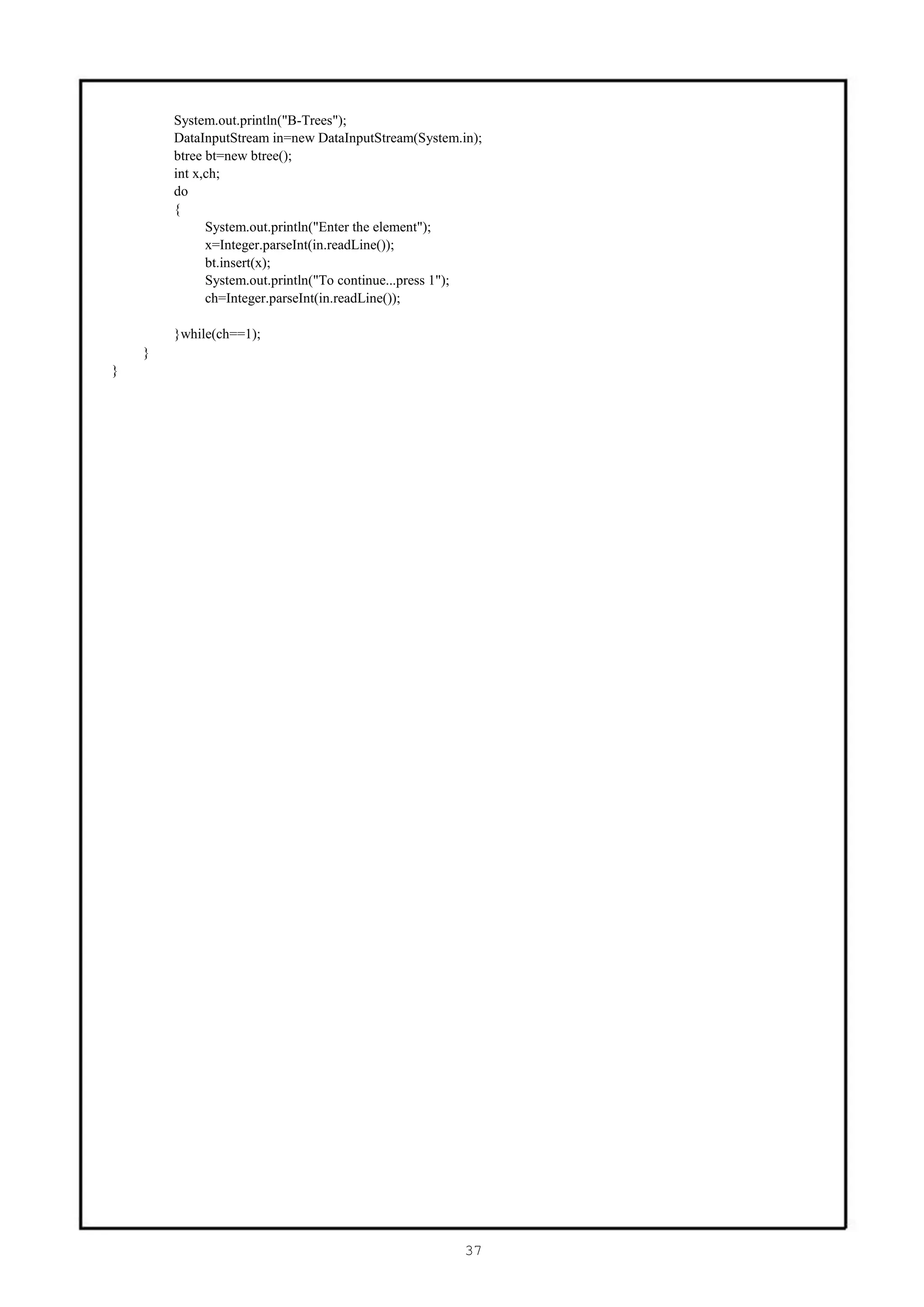 System.out.println("B-Trees");
        DataInputStream in=new DataInputStream(System.in);
        btree bt=new btree();
        int x,ch;
        do
        {
              System.out.println("Enter the element");
              x=Integer.parseInt(in.readLine());
              bt.insert(x);
              System.out.println("To continue...press 1");
              ch=Integer.parseInt(in.readLine());

        }while(ch==1);
    }
}




                                                       37
 
