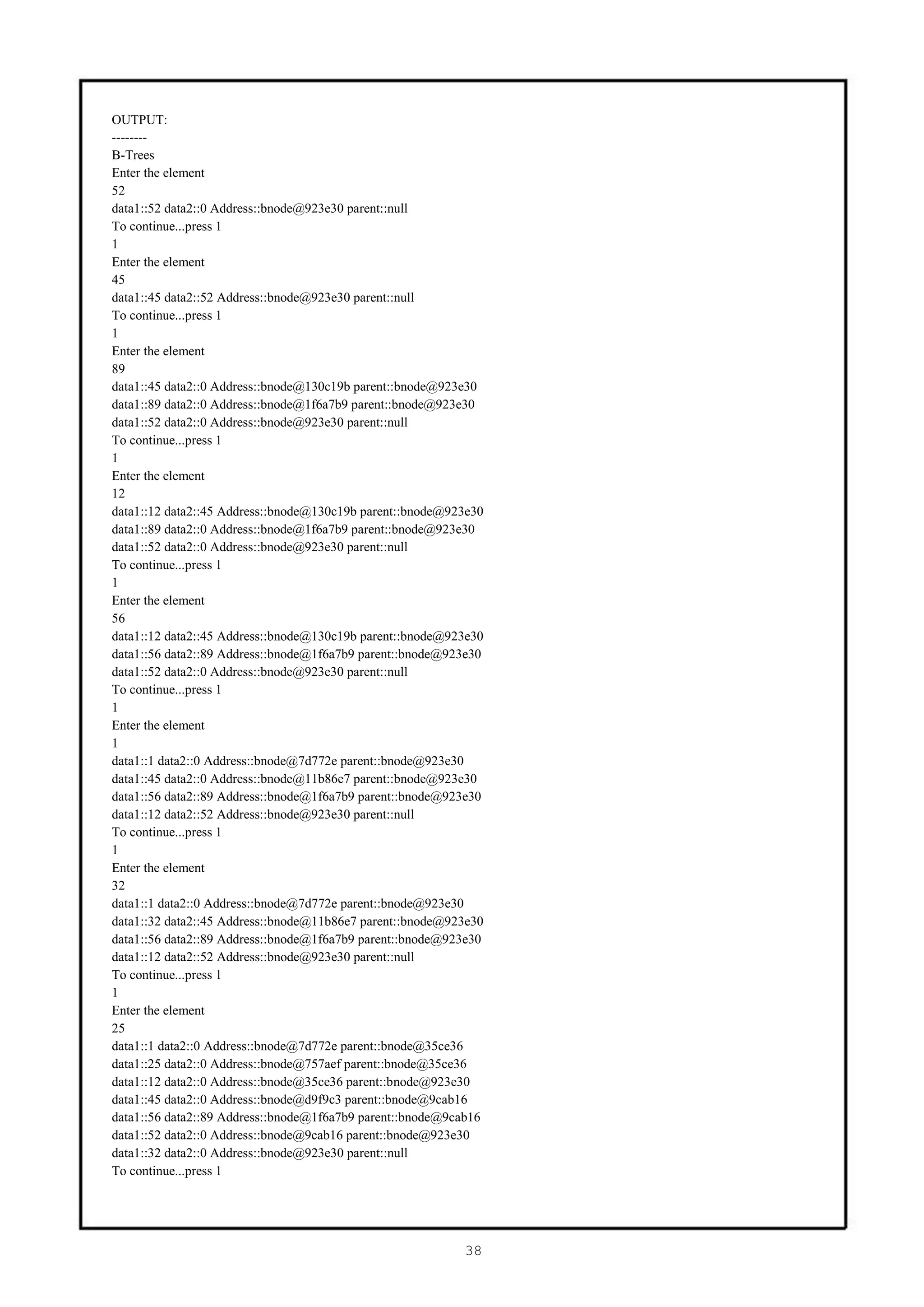 OUTPUT:
--------
B-Trees
Enter the element
52
data1::52 data2::0 Address::bnode@923e30 parent::null
To continue...press 1
1
Enter the element
45
data1::45 data2::52 Address::bnode@923e30 parent::null
To continue...press 1
1
Enter the element
89
data1::45 data2::0 Address::bnode@130c19b parent::bnode@923e30
data1::89 data2::0 Address::bnode@1f6a7b9 parent::bnode@923e30
data1::52 data2::0 Address::bnode@923e30 parent::null
To continue...press 1
1
Enter the element
12
data1::12 data2::45 Address::bnode@130c19b parent::bnode@923e30
data1::89 data2::0 Address::bnode@1f6a7b9 parent::bnode@923e30
data1::52 data2::0 Address::bnode@923e30 parent::null
To continue...press 1
1
Enter the element
56
data1::12 data2::45 Address::bnode@130c19b parent::bnode@923e30
data1::56 data2::89 Address::bnode@1f6a7b9 parent::bnode@923e30
data1::52 data2::0 Address::bnode@923e30 parent::null
To continue...press 1
1
Enter the element
1
data1::1 data2::0 Address::bnode@7d772e parent::bnode@923e30
data1::45 data2::0 Address::bnode@11b86e7 parent::bnode@923e30
data1::56 data2::89 Address::bnode@1f6a7b9 parent::bnode@923e30
data1::12 data2::52 Address::bnode@923e30 parent::null
To continue...press 1
1
Enter the element
32
data1::1 data2::0 Address::bnode@7d772e parent::bnode@923e30
data1::32 data2::45 Address::bnode@11b86e7 parent::bnode@923e30
data1::56 data2::89 Address::bnode@1f6a7b9 parent::bnode@923e30
data1::12 data2::52 Address::bnode@923e30 parent::null
To continue...press 1
1
Enter the element
25
data1::1 data2::0 Address::bnode@7d772e parent::bnode@35ce36
data1::25 data2::0 Address::bnode@757aef parent::bnode@35ce36
data1::12 data2::0 Address::bnode@35ce36 parent::bnode@923e30
data1::45 data2::0 Address::bnode@d9f9c3 parent::bnode@9cab16
data1::56 data2::89 Address::bnode@1f6a7b9 parent::bnode@9cab16
data1::52 data2::0 Address::bnode@9cab16 parent::bnode@923e30
data1::32 data2::0 Address::bnode@923e30 parent::null
To continue...press 1




                                                           38
 