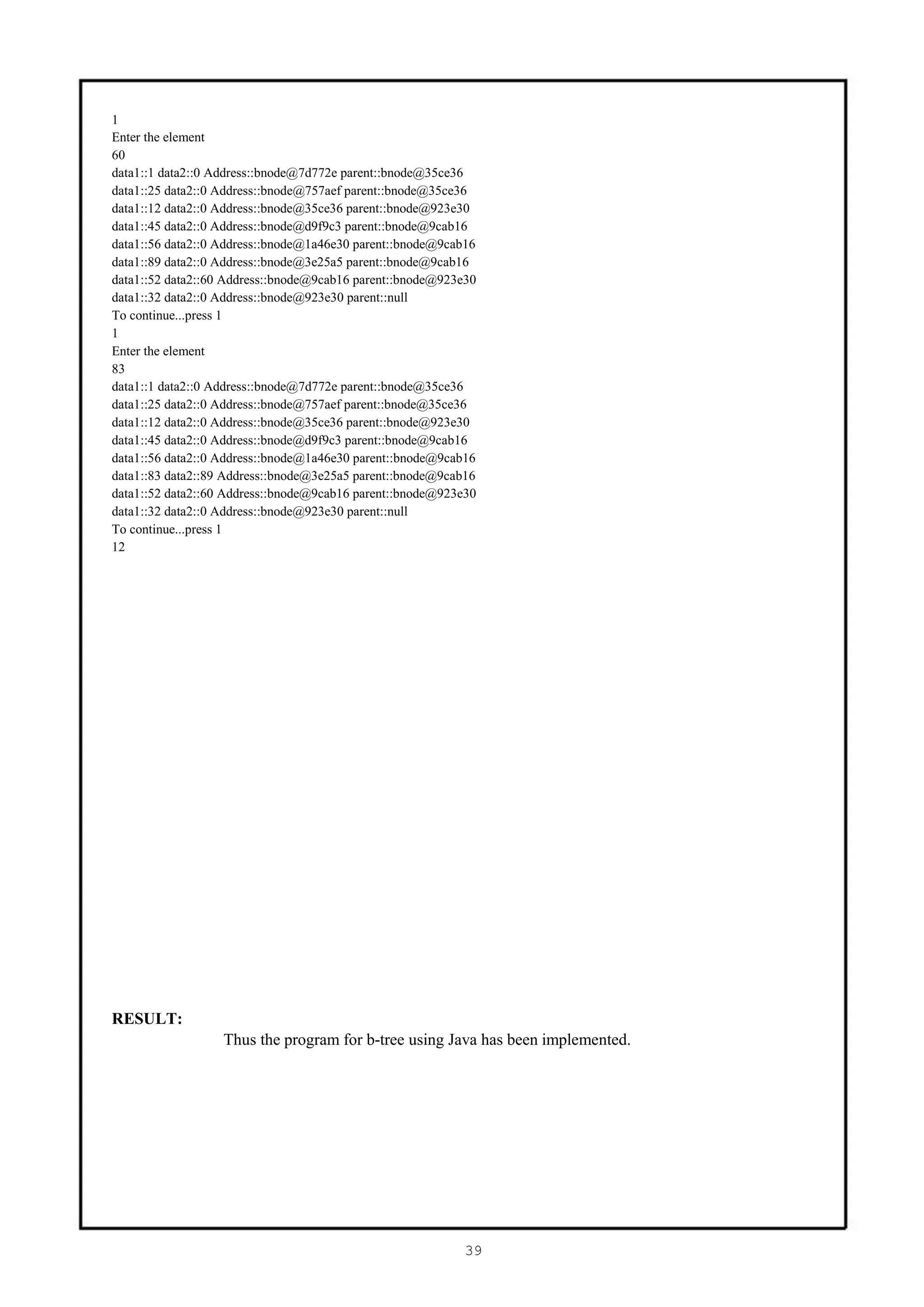 1
Enter the element
60
data1::1 data2::0 Address::bnode@7d772e parent::bnode@35ce36
data1::25 data2::0 Address::bnode@757aef parent::bnode@35ce36
data1::12 data2::0 Address::bnode@35ce36 parent::bnode@923e30
data1::45 data2::0 Address::bnode@d9f9c3 parent::bnode@9cab16
data1::56 data2::0 Address::bnode@1a46e30 parent::bnode@9cab16
data1::89 data2::0 Address::bnode@3e25a5 parent::bnode@9cab16
data1::52 data2::60 Address::bnode@9cab16 parent::bnode@923e30
data1::32 data2::0 Address::bnode@923e30 parent::null
To continue...press 1
1
Enter the element
83
data1::1 data2::0 Address::bnode@7d772e parent::bnode@35ce36
data1::25 data2::0 Address::bnode@757aef parent::bnode@35ce36
data1::12 data2::0 Address::bnode@35ce36 parent::bnode@923e30
data1::45 data2::0 Address::bnode@d9f9c3 parent::bnode@9cab16
data1::56 data2::0 Address::bnode@1a46e30 parent::bnode@9cab16
data1::83 data2::89 Address::bnode@3e25a5 parent::bnode@9cab16
data1::52 data2::60 Address::bnode@9cab16 parent::bnode@923e30
data1::32 data2::0 Address::bnode@923e30 parent::null
To continue...press 1
12




RESULT:
                   Thus the program for b-tree using Java has been implemented.




                                                            39
 