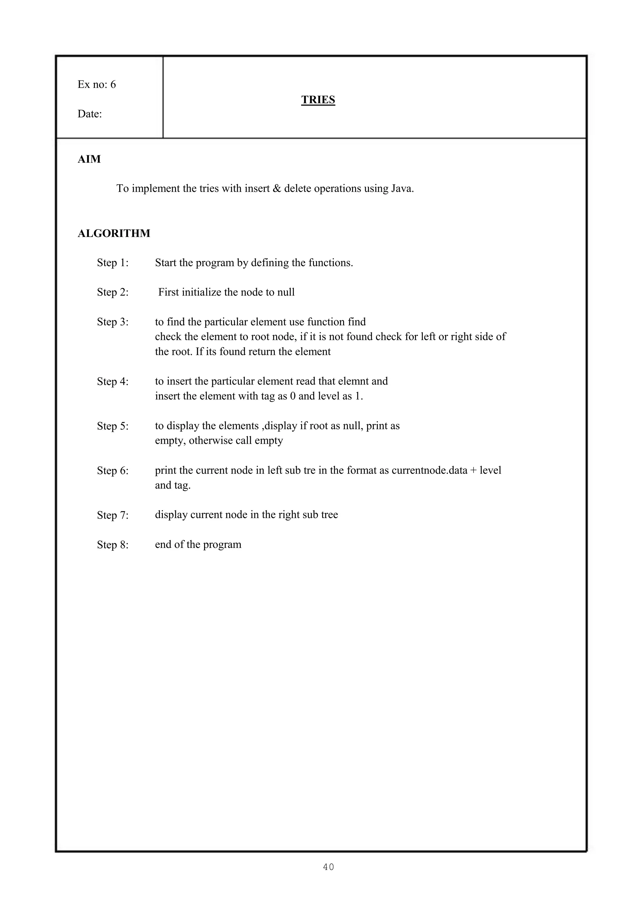 Ex no: 6
                                                        TRIES
Date:


AIM

           To implement the tries with insert & delete operations using Java.


ALGORITHM

    Step 1:        Start the program by defining the functions.

    Step 2:         First initialize the node to null

    Step 3:        to find the particular element use function find
                   check the element to root node, if it is not found check for left or right side of
                   the root. If its found return the element

    Step 4:        to insert the particular element read that elemnt and
                   insert the element with tag as 0 and level as 1.

    Step 5:        to display the elements ,display if root as null, print as
                   empty, otherwise call empty

    Step 6:        print the current node in left sub tre in the format as currentnode.data + level
                   and tag.

    Step 7:        display current node in the right sub tree

    Step 8:        end of the program




                                                           40
 