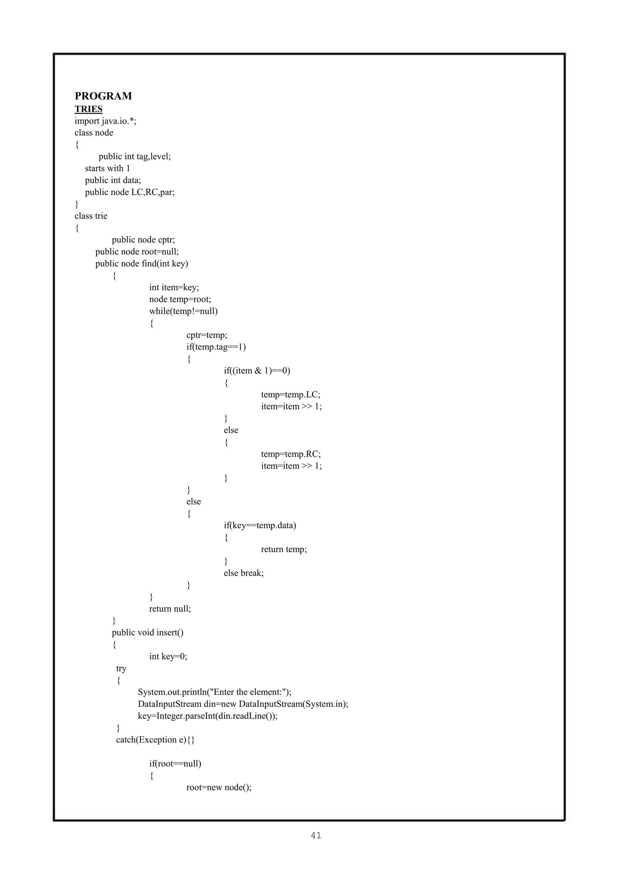 PROGRAM
TRIES
import java.io.*;
class node
{
       public int tag,level;
   starts with 1
   public int data;
   public node LC,RC,par;
}
class trie
{
           public node cptr;
      public node root=null;
      public node find(int key)
           {
                      int item=key;
                      node temp=root;
                      while(temp!=null)
                      {
                                cptr=temp;
                                if(temp.tag==1)
                                {
                                          if((item & 1)==0)
                                          {
                                                    temp=temp.LC;
                                                    item=item >> 1;
                                          }
                                          else
                                          {
                                                    temp=temp.RC;
                                                    item=item >> 1;
                                          }
                                }
                                else
                                {
                                          if(key==temp.data)
                                          {
                                                    return temp;
                                          }
                                          else break;
                                }
                      }
                      return null;
           }
           public void insert()
           {
                      int key=0;
            try
            {
                  System.out.println("Enter the element:");
                  DataInputStream din=new DataInputStream(System.in);
                  key=Integer.parseInt(din.readLine());
            }
            catch(Exception e){}

                  if(root==null)
                  {
                            root=new node();




                                                           41
 