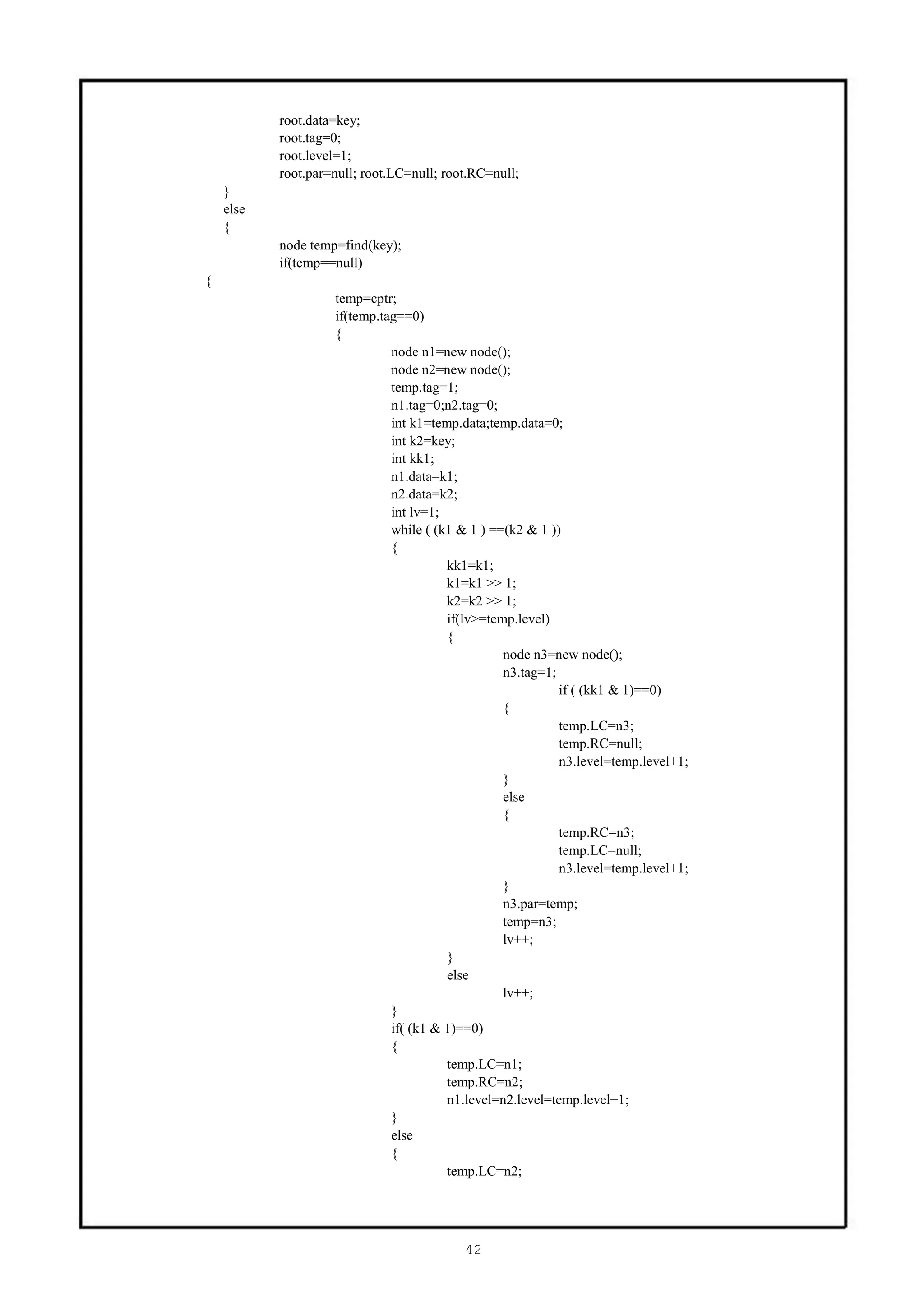 root.data=key;
           root.tag=0;
           root.level=1;
           root.par=null; root.LC=null; root.RC=null;
    }
    else
    {
           node temp=find(key);
           if(temp==null)
{
                    temp=cptr;
                    if(temp.tag==0)
                    {
                              node n1=new node();
                              node n2=new node();
                              temp.tag=1;
                              n1.tag=0;n2.tag=0;
                              int k1=temp.data;temp.data=0;
                              int k2=key;
                              int kk1;
                              n1.data=k1;
                              n2.data=k2;
                              int lv=1;
                              while ( (k1 & 1 ) ==(k2 & 1 ))
                              {
                                        kk1=k1;
                                        k1=k1 >> 1;
                                        k2=k2 >> 1;
                                        if(lv>=temp.level)
                                        {
                                                  node n3=new node();
                                                  n3.tag=1;
                                                            if ( (kk1 & 1)==0)
                                                  {
                                                            temp.LC=n3;
                                                            temp.RC=null;
                                                            n3.level=temp.level+1;
                                                  }
                                                  else
                                                  {
                                                            temp.RC=n3;
                                                            temp.LC=null;
                                                            n3.level=temp.level+1;
                                                  }
                                                  n3.par=temp;
                                                  temp=n3;
                                                  lv++;
                                        }
                                        else
                                                  lv++;
                              }
                              if( (k1 & 1)==0)
                              {
                                        temp.LC=n1;
                                        temp.RC=n2;
                                        n1.level=n2.level=temp.level+1;
                              }
                              else
                              {
                                        temp.LC=n2;




                                           42
 