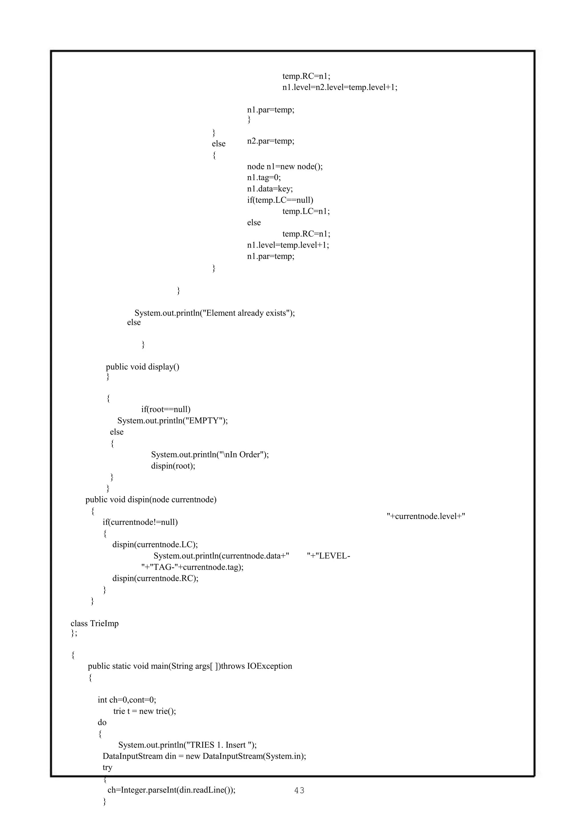 temp.RC=n1;
                                                             n1.level=n2.level=temp.level+1;

                                                  n1.par=temp;
                                                  }
                                        }
                                        else      n2.par=temp;
                                        {
                                                  node n1=new node();
                                                  n1.tag=0;
                                                  n1.data=key;
                                                  if(temp.LC==null)
                                                            temp.LC=n1;
                                                  else
                                                            temp.RC=n1;
                                                  n1.level=temp.level+1;
                                                  n1.par=temp;
                                        }

                              }

                  System.out.println("Element already exists");
                else

                    }

         public void display()
         }

         {
                     if(root==null)
              System.out.println("EMPTY");
            else
            {
                         System.out.println("nIn Order");
                         dispin(root);
            }
          }
    public void dispin(node currentnode)
     {
                                                                                         "+currentnode.level+"
         if(currentnode!=null)
         {
             dispin(currentnode.LC);
                          System.out.println(currentnode.data+"    "+"LEVEL-
                     "+"TAG-"+currentnode.tag);
             dispin(currentnode.RC);
         }
     }

class TrieImp
};

{
    public static void main(String args[ ])throws IOException
    {

       int ch=0,cont=0;
             trie t = new trie();
       do
       {
               System.out.println("TRIES 1. Insert ");
         DataInputStream din = new DataInputStream(System.in);
         try
         {
           ch=Integer.parseInt(din.readLine());           43
         }
 