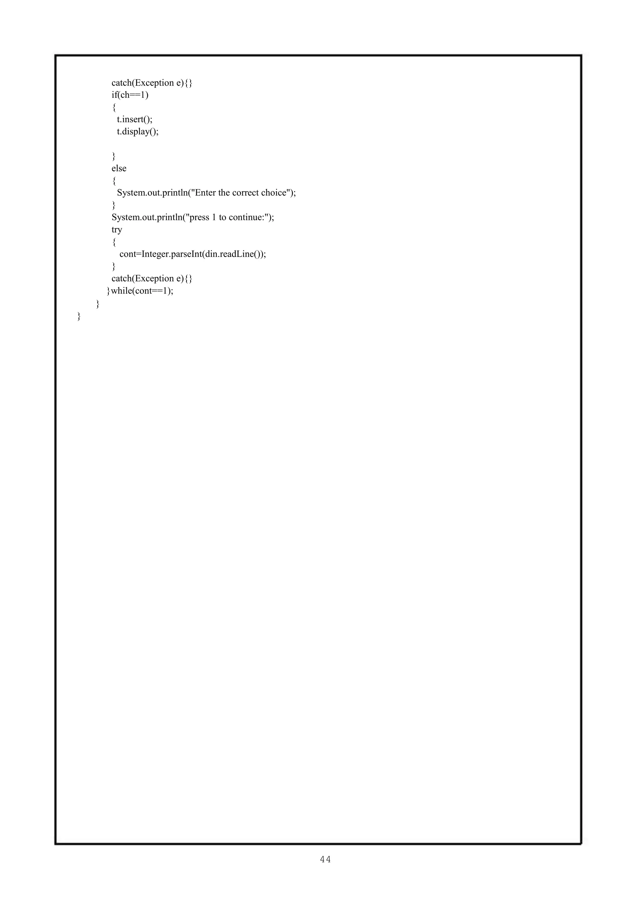 catch(Exception e){}
         if(ch==1)
         {
           t.insert();
           t.display();

         }
         else
         {
           System.out.println("Enter the correct choice");
         }
         System.out.println("press 1 to continue:");
         try
         {
           cont=Integer.parseInt(din.readLine());
         }
         catch(Exception e){}
        }while(cont==1);
    }
}




                                                             44
 