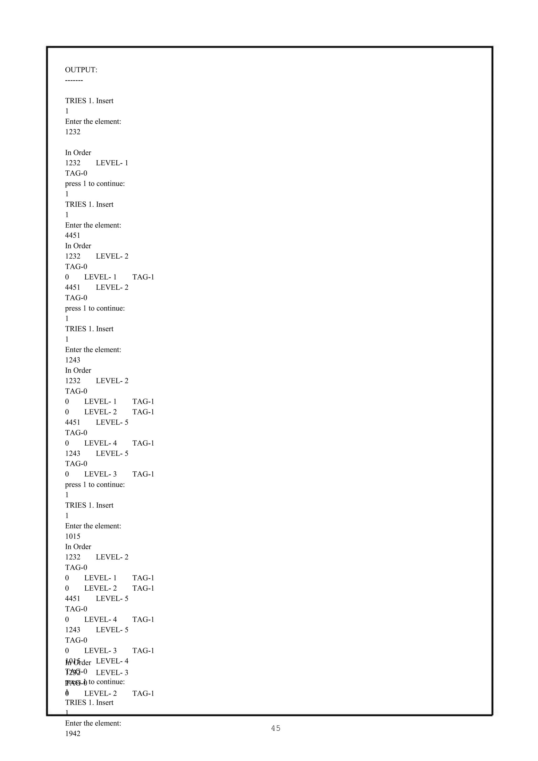 OUTPUT:
-------

TRIES 1. Insert
1
Enter the element:
1232

In Order
1232       LEVEL- 1
TAG-0
press 1 to continue:
1
TRIES 1. Insert
1
Enter the element:
4451
In Order
1232       LEVEL- 2
TAG-0
0     LEVEL- 1         TAG-1
4451       LEVEL- 2
TAG-0
press 1 to continue:
1
TRIES 1. Insert
1
Enter the element:
1243
In Order
1232       LEVEL- 2
TAG-0
0     LEVEL- 1         TAG-1
0     LEVEL- 2         TAG-1
4451       LEVEL- 5
TAG-0
0     LEVEL- 4         TAG-1
1243       LEVEL- 5
TAG-0
0     LEVEL- 3         TAG-1
press 1 to continue:
1
TRIES 1. Insert
1
Enter the element:
1015
In Order
1232       LEVEL- 2
TAG-0
0     LEVEL- 1         TAG-1
0     LEVEL- 2         TAG-1
4451       LEVEL- 5
TAG-0
0     LEVEL- 4         TAG-1
1243       LEVEL- 5
TAG-0
0     LEVEL- 3         TAG-1
1015
In Order LEVEL- 4
TAG-0 LEVEL- 3
1232
press 1
TAG-0 to continue:
1
0     LEVEL- 2         TAG-1
TRIES 1. Insert
1
Enter the element:
                               45
1942
 