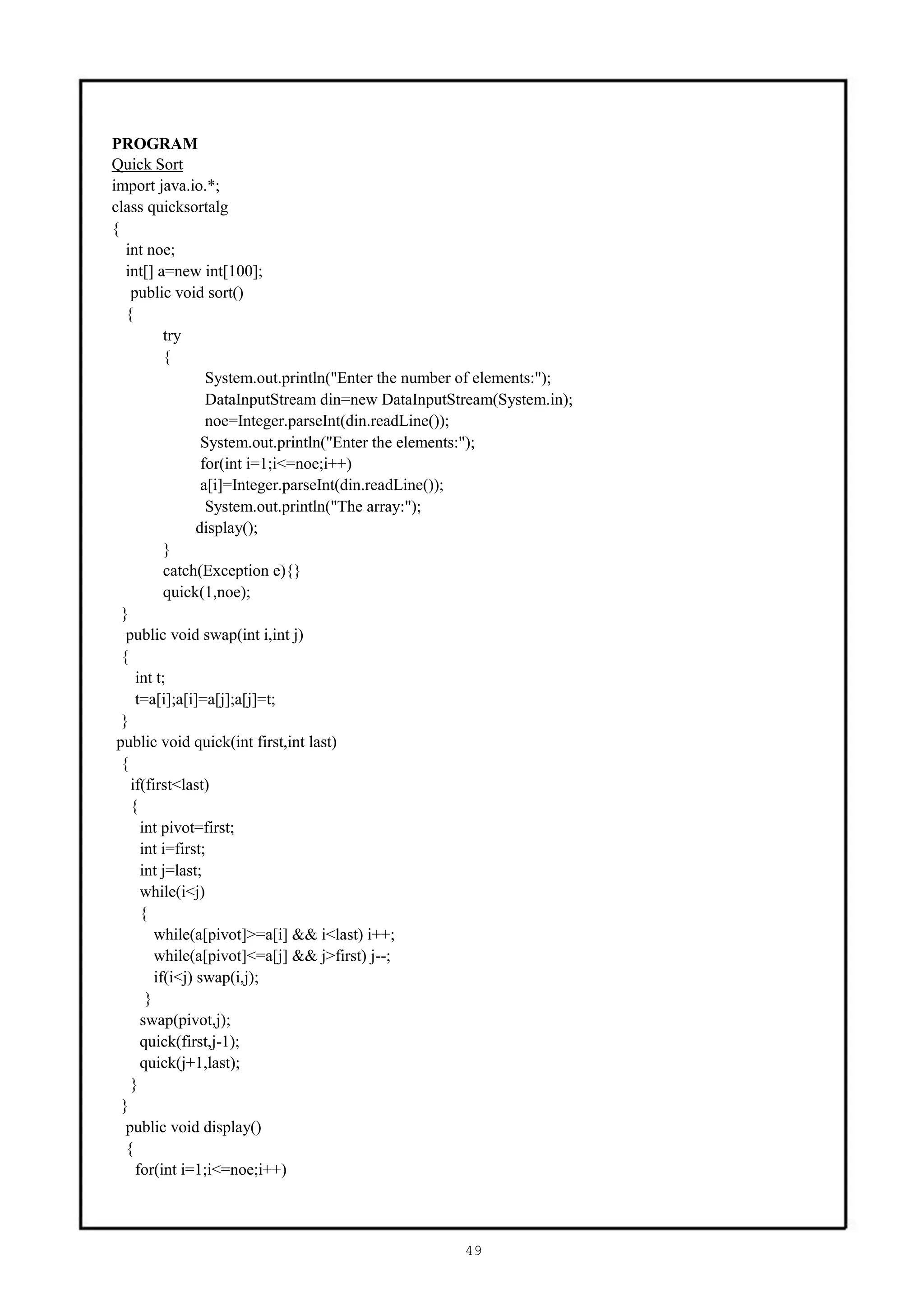 PROGRAM
Quick Sort
import java.io.*;
class quicksortalg
{
   int noe;
   int[] a=new int[100];
    public void sort()
   {
           try
           {
                   System.out.println("Enter the number of elements:");
                   DataInputStream din=new DataInputStream(System.in);
                   noe=Integer.parseInt(din.readLine());
                  System.out.println("Enter the elements:");
                  for(int i=1;i<=noe;i++)
                  a[i]=Integer.parseInt(din.readLine());
                   System.out.println("The array:");
                 display();
           }
           catch(Exception e){}
           quick(1,noe);
  }
   public void swap(int i,int j)
  {
     int t;
     t=a[i];a[i]=a[j];a[j]=t;
  }
 public void quick(int first,int last)
  {
    if(first<last)
    {
      int pivot=first;
      int i=first;
      int j=last;
      while(i<j)
      {
         while(a[pivot]>=a[i] && i<last) i++;
         while(a[pivot]<=a[j] && j>first) j--;
         if(i<j) swap(i,j);
       }
      swap(pivot,j);
      quick(first,j-1);
      quick(j+1,last);
    }
  }
   public void display()
   {
     for(int i=1;i<=noe;i++)



                                                      49
 