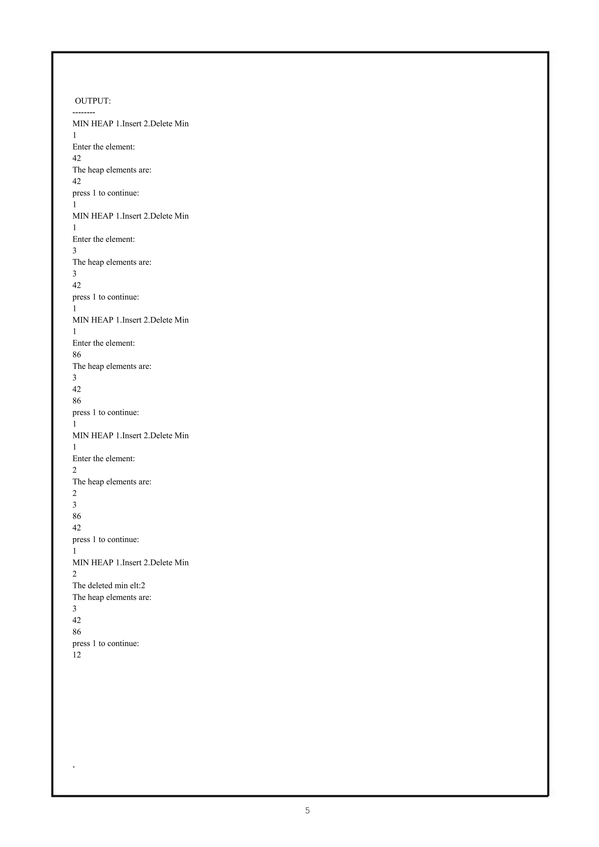 OUTPUT:
--------
MIN HEAP 1.Insert 2.Delete Min
1
Enter the element:
42
The heap elements are:
42
press 1 to continue:
1
MIN HEAP 1.Insert 2.Delete Min
1
Enter the element:
3
The heap elements are:
3
42
press 1 to continue:
1
MIN HEAP 1.Insert 2.Delete Min
1
Enter the element:
86
The heap elements are:
3
42
86
press 1 to continue:
1
MIN HEAP 1.Insert 2.Delete Min
1
Enter the element:
2
The heap elements are:
2
3
86
42
press 1 to continue:
1
MIN HEAP 1.Insert 2.Delete Min
2
The deleted min elt:2
The heap elements are:
3
42
86
press 1 to continue:
12




.



                                 5
 