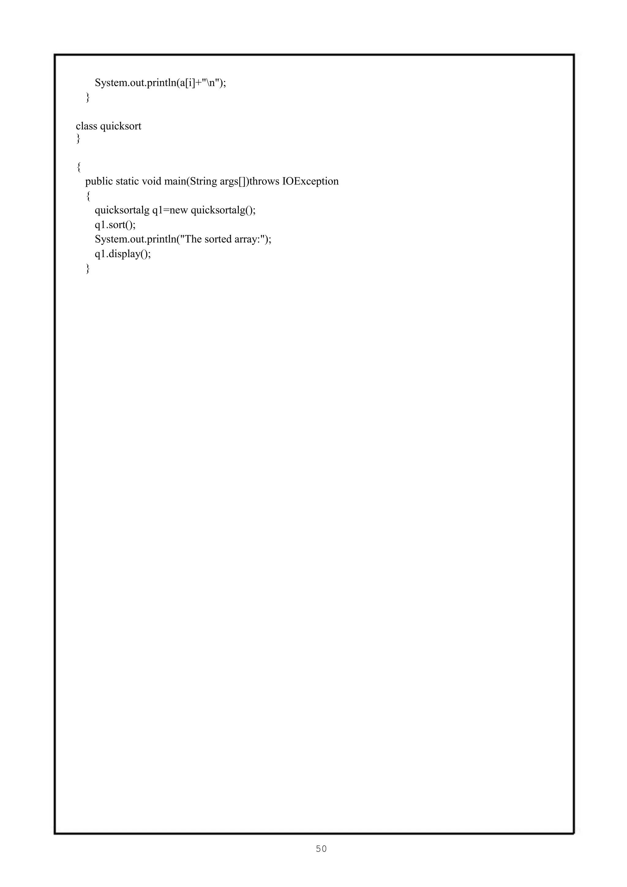 System.out.println(a[i]+"n");
    }

class quicksort
}

{
    public static void main(String args[])throws IOException
    {
      quicksortalg q1=new quicksortalg();
      q1.sort();
      System.out.println("The sorted array:");
      q1.display();
    }




                                                      50
 
