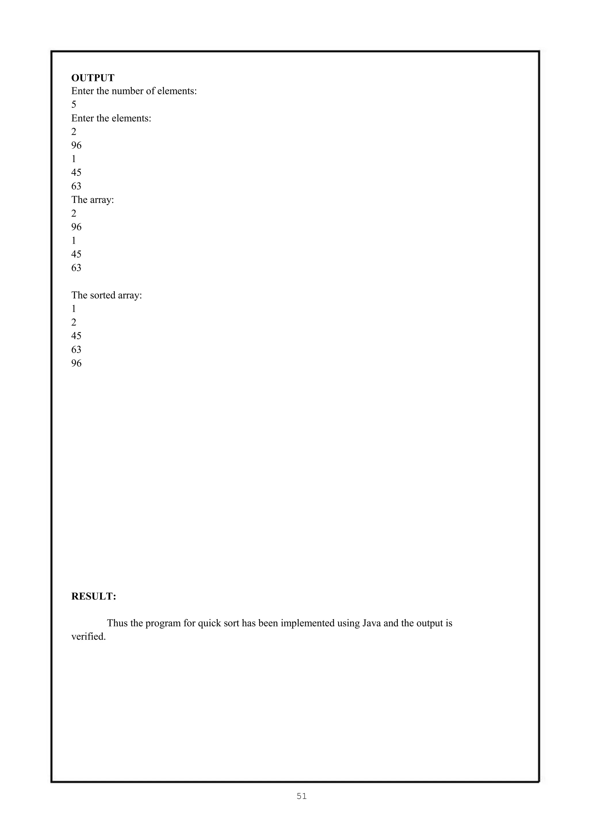 OUTPUT
Enter the number of elements:
5
Enter the elements:
2
96
1
45
63
The array:
2
96
1
45
63

The sorted array:
1
2
45
63
96




RESULT:

            Thus the program for quick sort has been implemented using Java and the output is
verified.




                                                        51
 