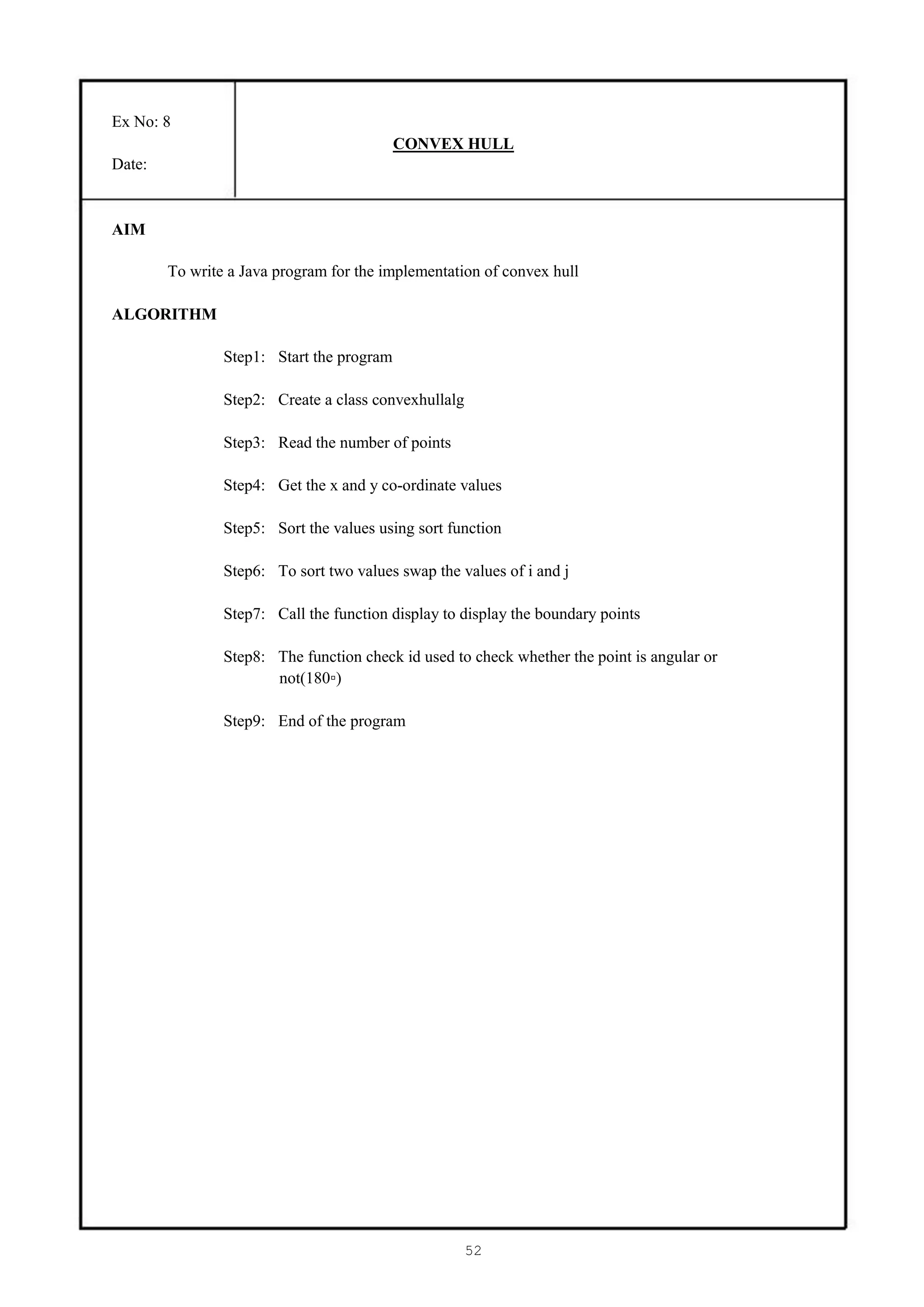 Ex No: 8
                                           CONVEX HULL
Date:


AIM

        To write a Java program for the implementation of convex hull

ALGORITHM

                Step1: Start the program

                Step2: Create a class convexhullalg

                Step3: Read the number of points

                Step4: Get the x and y co-ordinate values

                Step5: Sort the values using sort function

                Step6: To sort two values swap the values of i and j

                Step7: Call the function display to display the boundary points

                Step8: The function check id used to check whether the point is angular or
                       not(180▫)

                Step9: End of the program




                                                      52
 