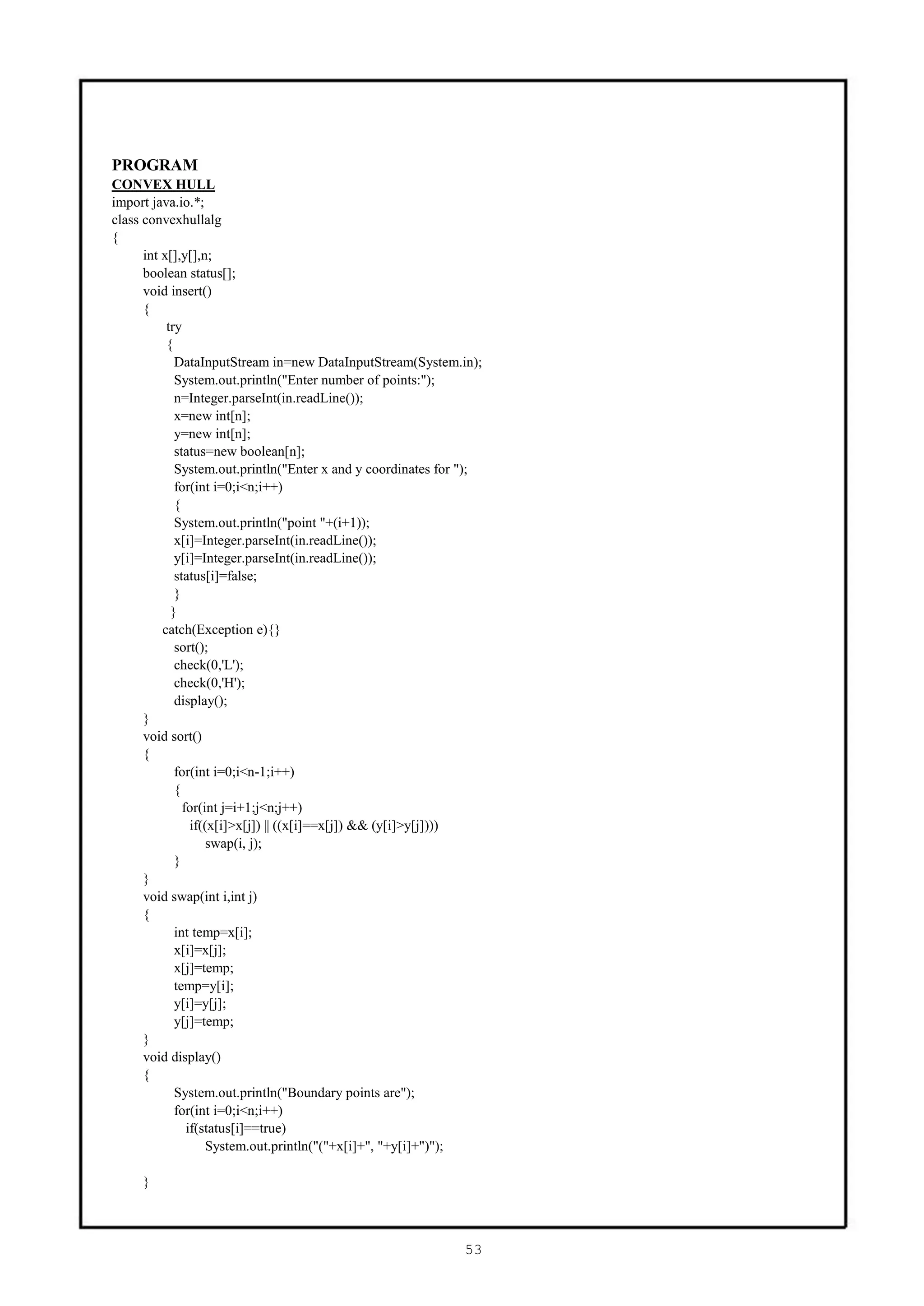 PROGRAM
CONVEX HULL
import java.io.*;
class convexhullalg
{
      int x[],y[],n;
      boolean status[];
      void insert()
      {
           try
           {
             DataInputStream in=new DataInputStream(System.in);
             System.out.println("Enter number of points:");
             n=Integer.parseInt(in.readLine());
             x=new int[n];
             y=new int[n];
             status=new boolean[n];
             System.out.println("Enter x and y coordinates for ");
             for(int i=0;i<n;i++)
             {
             System.out.println("point "+(i+1));
             x[i]=Integer.parseInt(in.readLine());
             y[i]=Integer.parseInt(in.readLine());
             status[i]=false;
             }
            }
          catch(Exception e){}
             sort();
             check(0,'L');
             check(0,'H');
             display();
      }
      void sort()
      {
             for(int i=0;i<n-1;i++)
             {
               for(int j=i+1;j<n;j++)
                 if((x[i]>x[j]) || ((x[i]==x[j]) && (y[i]>y[j])))
                     swap(i, j);
             }
      }
      void swap(int i,int j)
      {
             int temp=x[i];
             x[i]=x[j];
             x[j]=temp;
             temp=y[i];
             y[i]=y[j];
             y[j]=temp;
      }
      void display()
      {
             System.out.println("Boundary points are");
             for(int i=0;i<n;i++)
                if(status[i]==true)
                     System.out.println("("+x[i]+", "+y[i]+")");

     }



                                                              53
 
