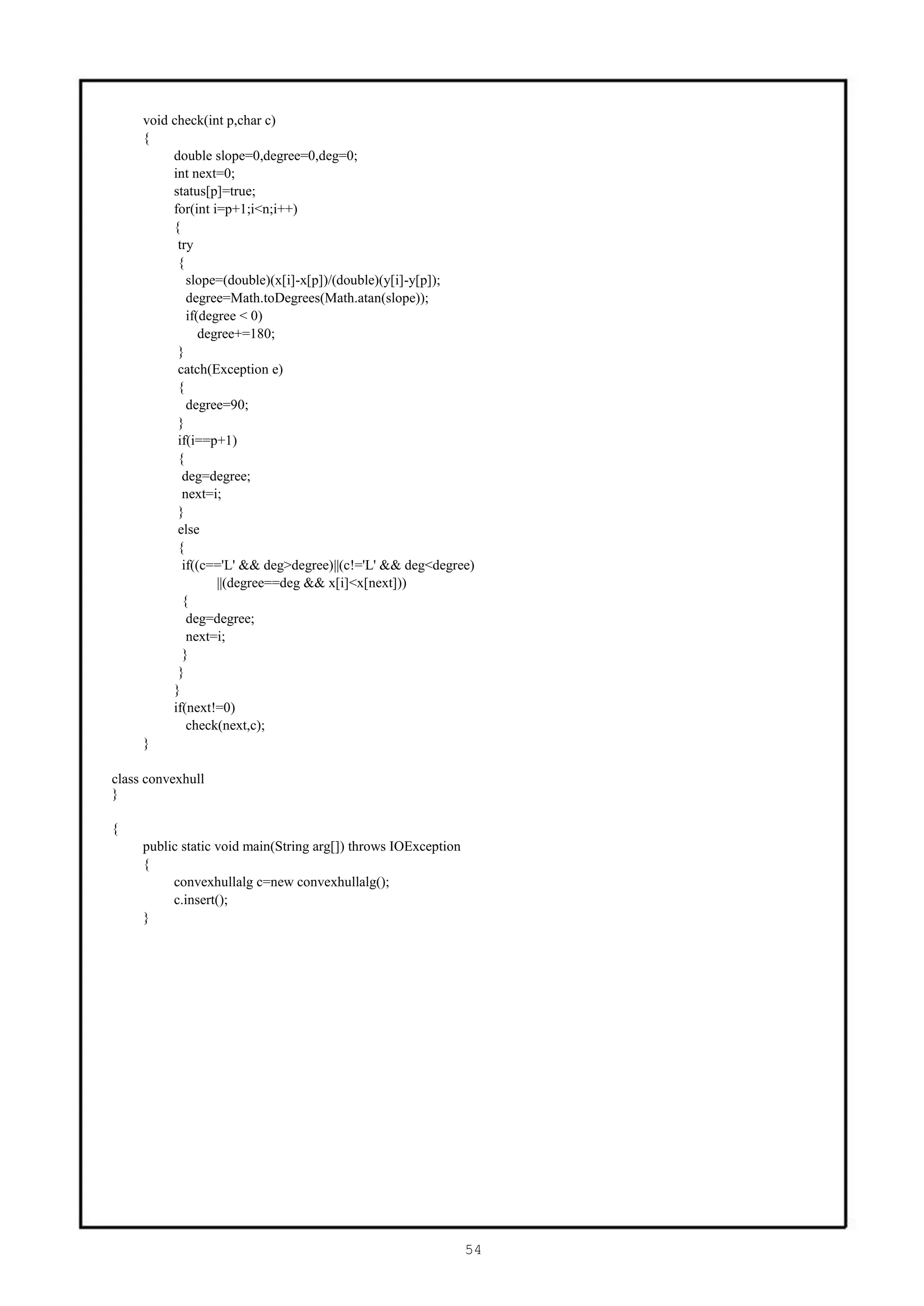 void check(int p,char c)
     {
          double slope=0,degree=0,deg=0;
          int next=0;
          status[p]=true;
          for(int i=p+1;i<n;i++)
          {
           try
           {
             slope=(double)(x[i]-x[p])/(double)(y[i]-y[p]);
             degree=Math.toDegrees(Math.atan(slope));
             if(degree < 0)
                degree+=180;
           }
           catch(Exception e)
           {
             degree=90;
           }
           if(i==p+1)
           {
            deg=degree;
            next=i;
           }
           else
           {
            if((c=='L' && deg>degree)||(c!='L' && deg<degree)
                   ||(degree==deg && x[i]<x[next]))
            {
             deg=degree;
             next=i;
            }
           }
          }
          if(next!=0)
             check(next,c);
     }

class convexhull
}

{
     public static void main(String arg[]) throws IOException
     {
          convexhullalg c=new convexhullalg();
          c.insert();
     }




                                                                54
 