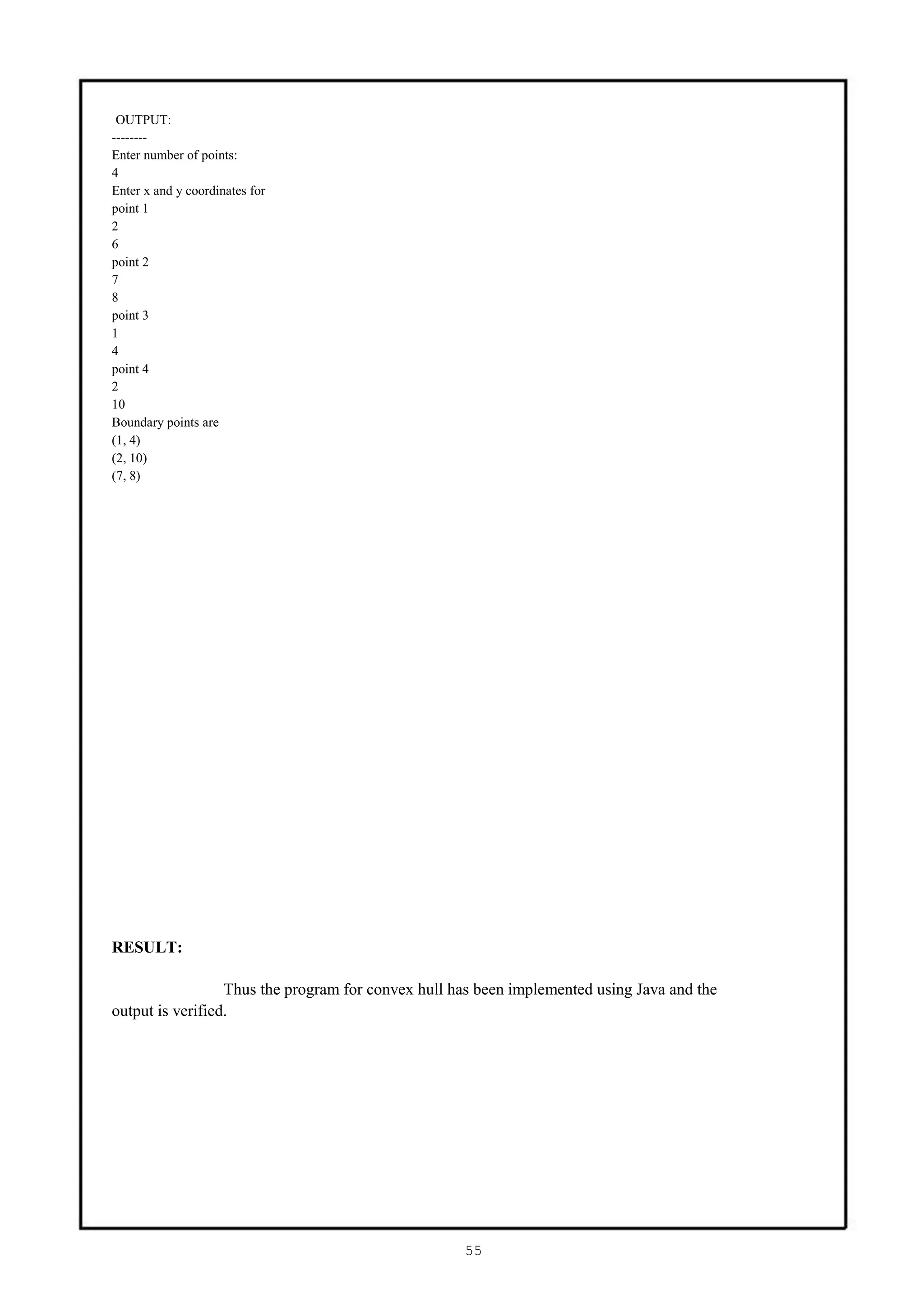 OUTPUT:
--------
Enter number of points:
4
Enter x and y coordinates for
point 1
2
6
point 2
7
8
point 3
1
4
point 4
2
10
Boundary points are
(1, 4)
(2, 10)
(7, 8)




RESULT:

                  Thus the program for convex hull has been implemented using Java and the
output is verified.




                                                    55
 