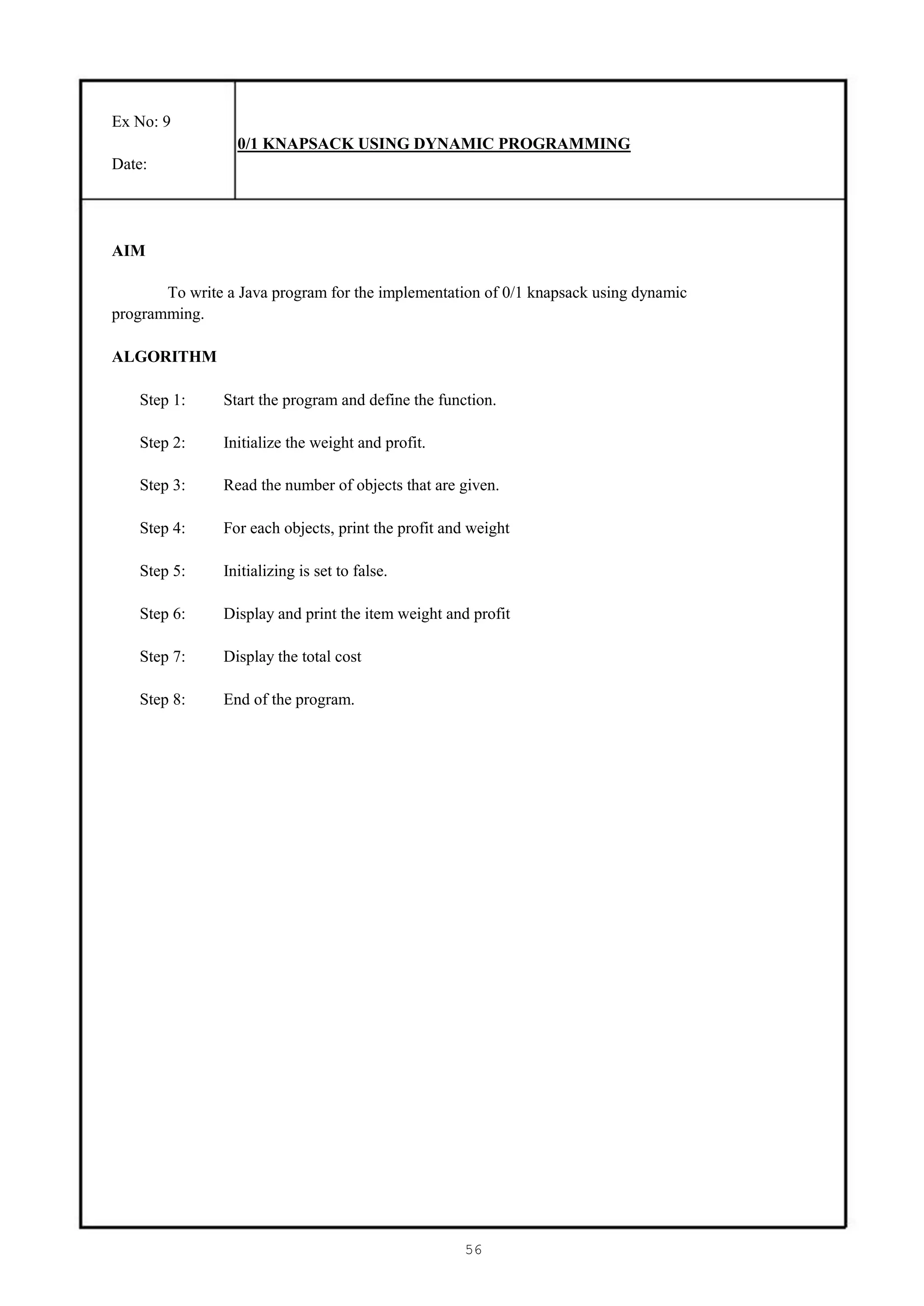 Ex No: 9
                  0/1 KNAPSACK USING DYNAMIC PROGRAMMING
Date:




AIM

       To write a Java program for the implementation of 0/1 knapsack using dynamic
programming.

ALGORITHM

    Step 1:     Start the program and define the function.

    Step 2:     Initialize the weight and profit.

    Step 3:     Read the number of objects that are given.

    Step 4:     For each objects, print the profit and weight

    Step 5:     Initializing is set to false.

    Step 6:     Display and print the item weight and profit

    Step 7:     Display the total cost

    Step 8:     End of the program.




                                                     56
 