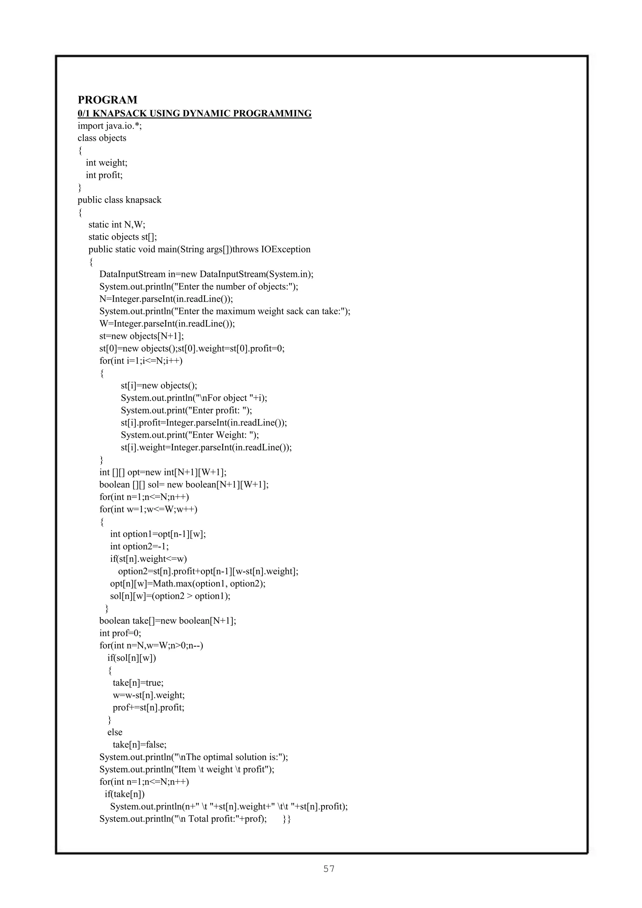 PROGRAM
0/1 KNAPSACK USING DYNAMIC PROGRAMMING
import java.io.*;
class objects
{
  int weight;
  int profit;
}
public class knapsack
{
   static int N,W;
   static objects st[];
   public static void main(String args[])throws IOException
   {
      DataInputStream in=new DataInputStream(System.in);
      System.out.println("Enter the number of objects:");
      N=Integer.parseInt(in.readLine());
      System.out.println("Enter the maximum weight sack can take:");
      W=Integer.parseInt(in.readLine());
      st=new objects[N+1];
      st[0]=new objects();st[0].weight=st[0].profit=0;
      for(int i=1;i<=N;i++)
      {
              st[i]=new objects();
              System.out.println("nFor object "+i);
              System.out.print("Enter profit: ");
              st[i].profit=Integer.parseInt(in.readLine());
              System.out.print("Enter Weight: ");
              st[i].weight=Integer.parseInt(in.readLine());
      }
      int [][] opt=new int[N+1][W+1];
      boolean [][] sol= new boolean[N+1][W+1];
      for(int n=1;n<=N;n++)
      for(int w=1;w<=W;w++)
      {
          int option1=opt[n-1][w];
          int option2=-1;
          if(st[n].weight<=w)
             option2=st[n].profit+opt[n-1][w-st[n].weight];
          opt[n][w]=Math.max(option1, option2);
          sol[n][w]=(option2 > option1);
        }
      boolean take[]=new boolean[N+1];
      int prof=0;
      for(int n=N,w=W;n>0;n--)
         if(sol[n][w])
         {
           take[n]=true;
           w=w-st[n].weight;
           prof+=st[n].profit;
         }
         else
           take[n]=false;
      System.out.println("nThe optimal solution is:");
      System.out.println("Item t weight t profit");
      for(int n=1;n<=N;n++)
        if(take[n])
          System.out.println(n+" t "+st[n].weight+" tt "+st[n].profit);
      System.out.println("n Total profit:"+prof);       }}




                                                                  57
 