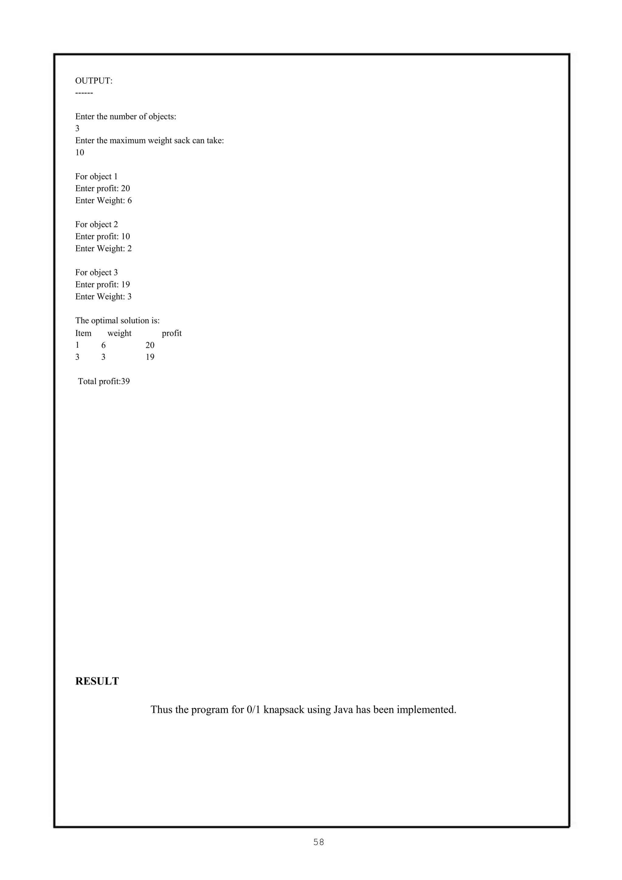 OUTPUT:
------

Enter the number of objects:
3
Enter the maximum weight sack can take:
10

For object 1
Enter profit: 20
Enter Weight: 6

For object 2
Enter profit: 10
Enter Weight: 2

For object 3
Enter profit: 19
Enter Weight: 3

The optimal solution is:
Item     weight          profit
1      6           20
3      3           19

Total profit:39




RESULT

                     Thus the program for 0/1 knapsack using Java has been implemented.




                                                       58
 