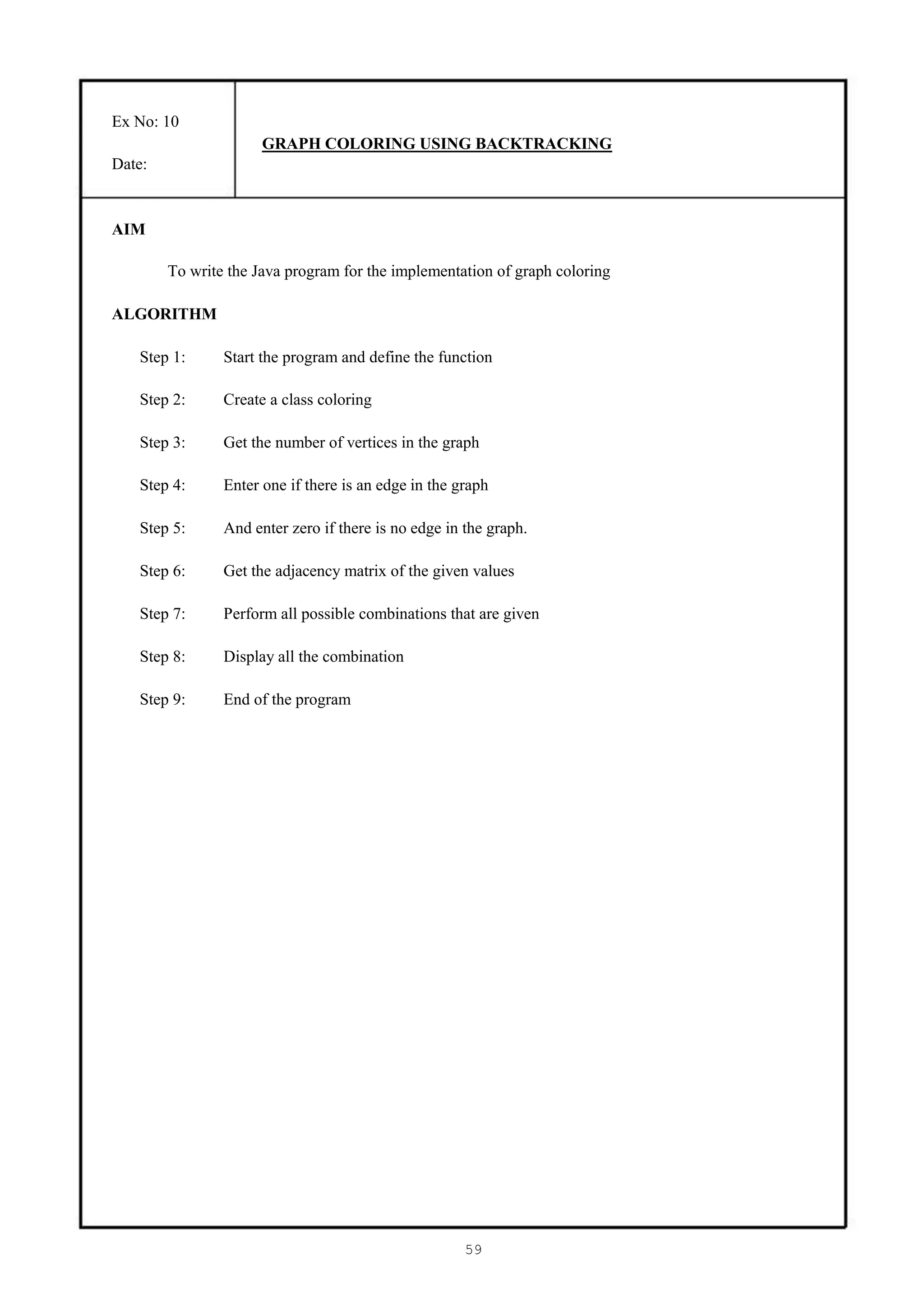 Ex No: 10
                      GRAPH COLORING USING BACKTRACKING
Date:


AIM

        To write the Java program for the implementation of graph coloring

ALGORITHM

   Step 1:      Start the program and define the function

   Step 2:      Create a class coloring

   Step 3:      Get the number of vertices in the graph

   Step 4:      Enter one if there is an edge in the graph

   Step 5:      And enter zero if there is no edge in the graph.

   Step 6:      Get the adjacency matrix of the given values

   Step 7:      Perform all possible combinations that are given

   Step 8:      Display all the combination

   Step 9:      End of the program




                                                      59
 