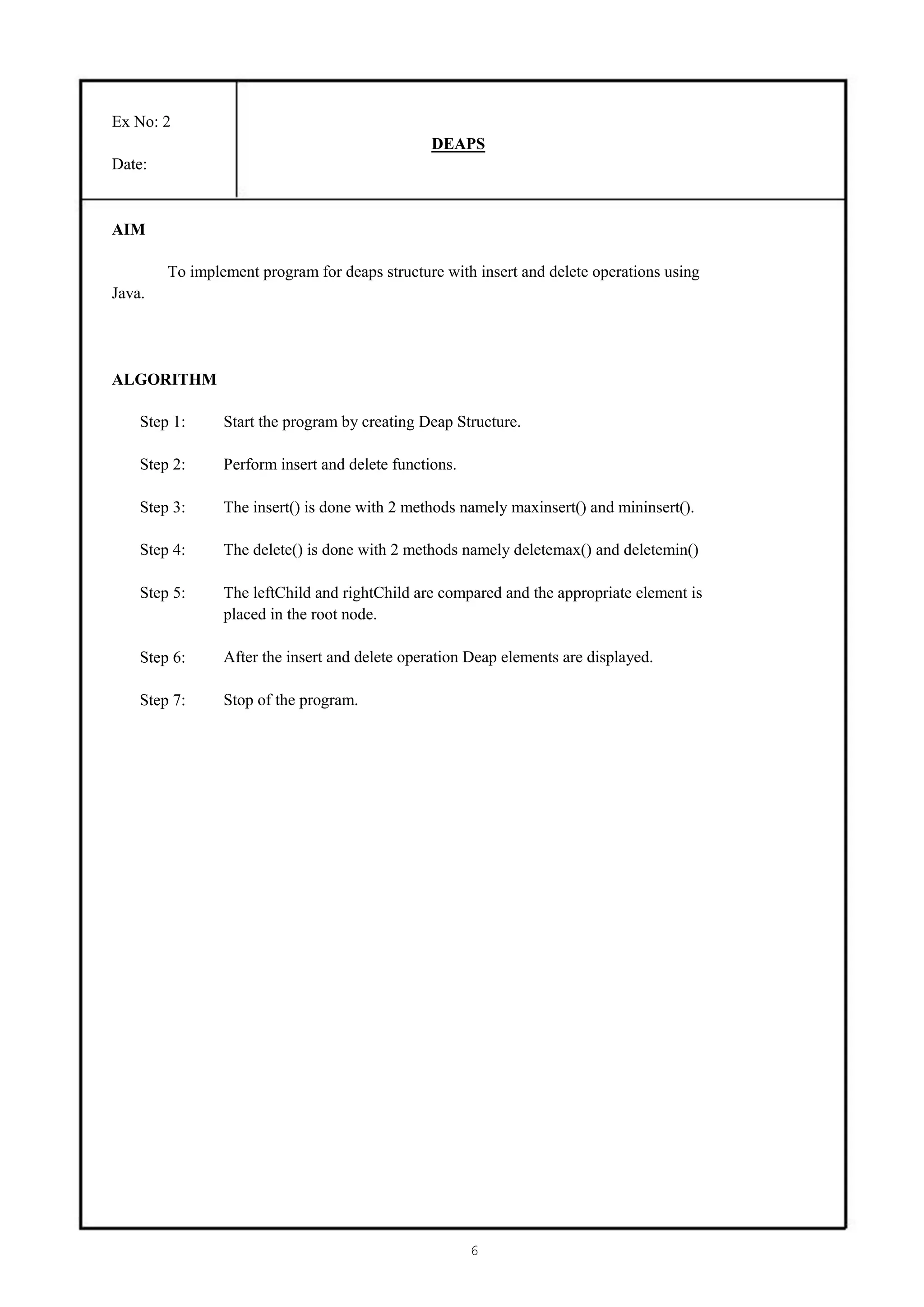 Ex No: 2
                                                DEAPS
Date:


AIM

        To implement program for deaps structure with insert and delete operations using
Java.




ALGORITHM

    Step 1:     Start the program by creating Deap Structure.

    Step 2:     Perform insert and delete functions.

    Step 3:     The insert() is done with 2 methods namely maxinsert() and mininsert().

    Step 4:     The delete() is done with 2 methods namely deletemax() and deletemin()

    Step 5:     The leftChild and rightChild are compared and the appropriate element is
                placed in the root node.

    Step 6:     After the insert and delete operation Deap elements are displayed.

    Step 7:     Stop of the program.




                                                       6
 